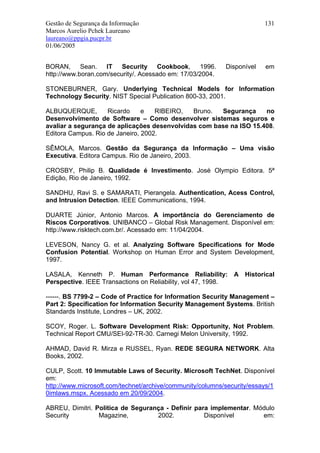 Gestão de Segurança da Informação                                       131
Marcos Aurelio Pchek Laureano
laureano@ppgia.pucpr.br
01/06/2005


BORAN, Sean. IT Security Cookbook, 1996.                   Disponível   em
http://www.boran.com/security/. Acessado em: 17/03/2004.

STONEBURNER, Gary. Underlying Technical Models for Information
Technology Security. NIST Special Publication 800-33, 2001.

ALBUQUERQUE,        Ricardo     e   RIBEIRO,  Bruno.  Segurança     no
Desenvolvimento de Software – Como desenvolver sistemas seguros e
avaliar a segurança de aplicações desenvolvidas com base na ISO 15.408.
Editora Campus. Rio de Janeiro, 2002.

SÊMOLA, Marcos. Gestão da Segurança da Informação – Uma visão
Executiva. Editora Campus. Rio de Janeiro, 2003.

CROSBY, Philip B. Qualidade é Investimento. José Olympio Editora. 5ª
Edição, Rio de Janeiro, 1992.

SANDHU, Ravi S. e SAMARATI, Pierangela. Authentication, Acess Control,
and Intrusion Detection. IEEE Communications, 1994.

DUARTE Júnior, Antonio Marcos. A importância do Gerenciamento de
Riscos Corporativos. UNIBANCO – Global Risk Management. Disponível em:
http://www.risktech.com.br/. Acessado em: 11/04/2004.

LEVESON, Nancy G. et al. Analyzing Software Specifications for Mode
Confusion Potential. Workshop on Human Error and System Development,
1997.

LASALA, Kenneth P. Human Performance Reliability: A Historical
Perspective. IEEE Transactions on Reliability, vol 47, 1998.

------. BS 7799-2 – Code of Practice for Information Security Management –
Part 2: Specification for Information Security Management Systems. British
Standards Institute, Londres – UK, 2002.

SCOY, Roger. L. Software Development Risk: Opportunity, Not Problem.
Technical Report CMU/SEI-92-TR-30. Carnegi Melon University, 1992.

AHMAD, David R. Mirza e RUSSEL, Ryan. REDE SEGURA NETWORK. Alta
Books, 2002.

CULP, Scott. 10 Immutable Laws of Security. Microsoft TechNet. Disponível
em:
http://www.microsoft.com/technet/archive/community/columns/security/essays/1
0imlaws.mspx. Acessado em 20/09/2004.

ABREU, Dimitri. Política de Segurança - Definir para implementar. Módulo
Security         Magazine,         2002.           Disponível       em:
 