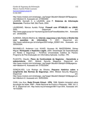 Gestão de Segurança da Informação                                       132
Marcos Aurelio Pchek Laureano
laureano@ppgia.pucpr.br
01/06/2005

http://www.modulo.com.br/pt/page_i.jsp?page=3&catid=2&objid=287&pagecou
nter=0&idiom=0. Acessado em: 21/09/2004
LAUDON, Kenneth C. e LAUDON, Jane P. Sistemas de Informação
Gerenciais. Prentice Hall; São Paulo, 2004.

LAUREANO, Marcos Aurelio Pchek. Firewall com IPTABLES no LINUX,
2002.                             Disponível                             em:
http://www.ppgia.pucpr.br/~laureano/guias/GuiaFirewallIptables.htm. Acessado
em: 24/09/2004.

ALMEIDA, Gilberto Martins de. Internet, segurança e leis Como o Direito lida
com      questões     de     informática      ?,    2001.    Disponível em:
http://www.radiobras.gov.br/ct/artigos/2001/artigo_220601.htm. Acessado em:
30/09/2004.

RAVANELLO, Anderson Luiz; HIJAZI, Houssan Ali; MAZZORANA, Sidney
Miguel. Honeypots e Aspectos Legais, 2004. Dissertação de Especialização
em Redes e Segurança – Pontifícia Universidade Católica do Paraná.
Programa de Pós-Graduação em Informática Aplicada. Curitiba - PR.

PLACHTA, Claudio. Plano de Continuidade de Negócios - Garantindo a
sobrevivência, 2001. Módulo Security Magazine. Disponível em:
http://www.modulo.com.br/pt/page_i.jsp?page=3&catid=2&objid=249&pagecou
nter=0&idiom=0. Acessado em: 01/02/2004.

GONÇALVES, Luís Rodrigo de Oliveira. Pequeno histórico sobre o
surgimento das Normas de Segurança, 2003. Módulo Security Magazine.
Disponível                                                           em:
http://www.modulo.com.br/pt/page_i.jsp?page=3&catid=2&objid=344&pagenum
ber=0&idiom=0. Acessado em: 30/03/2004.

CHIN, Liou Kuo. Rede Privada Virtual - VPN, 1998. Boletim bimestral sobre
tecnologia de redes. RNP – Rede Nacional de Ensino e Pesquisa, 1998. Vol. 2,
Nº 8. Disponível em: http://www.rnp.br/newsgen/9811/vpn.html. Acessado em:
16/10/2004.
 