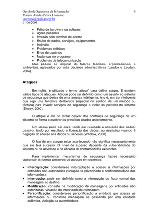 Gestão de Segurança da Informação                                          16
Marcos Aurelio Pchek Laureano
laureano@ppgia.pucpr.br
01/06/2005

       • Falha de hardware ou software
       • Ações pessoais
       • Invasão pelo terminal de acesso
       • Roubo de dados, serviços, equipamentos
       • Incêndio
       • Problemas elétricos
       • Erros de usuários
       • Mudanças no programa
       • Problemas de telecomunicação
       Elas podem se originar de fatores técnicos, organizacionais e
ambientais, agravados por más decisões administrativas (Laudon e Laudon,
2004).


Ataques

       Em inglês, é utilizado o termo “attack” para definir ataque. E existem
vários tipos de ataques. Ataque pode ser definido como um assalto ao sistema
de segurança que deriva de uma ameaça inteligente, isto é, um ato inteligente
que seja uma tentativa deliberada (especial no sentido de um método ou
técnica) para invadir serviços de segurança e violar as políticas do sistema
(Shirey, 2000).

      O ataque é ato de tentar desviar dos controles de segurança de um
sistema de forma a quebrar os princípios citados anteriormente.

      Um ataque pode ser ativo, tendo por resultado a alteração dos dados;
passivo, tendo por resultado a liberação dos dados; ou destrutivo visando à
negação do acesso aos dados ou serviços (Wadlow, 2000).

      O fato de um ataque estar acontecendo não significa necessariamente
que ele terá sucesso. O nível de sucesso depende da vulnerabilidade do
sistema ou da atividade e da eficácia de contramedidas existentes.

        Para implementar mecanismos de segurança faz-se necessário
classificar as formas possíveis de ataques em sistemas:

•   Interceptação: considera-se interceptação o acesso a informações por
    entidades não autorizadas (violação da privacidade e confidencialidade das
    informações).
•   Interrupção: pode ser definida como a interrupção do fluxo normal das
    mensagens ao destino.
•   Modificação: consiste na modificação de mensagens por entidades não
    autorizadas, violação da integridade da mensagem.
•   Personificação: considera-se personificação a entidade que acessa as
    informações ou transmite mensagem se passando por uma entidade
    autêntica, violação da autenticidade.
 