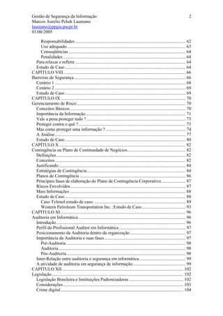 Gestão de Segurança da Informação                                                                                                2
Marcos Aurelio Pchek Laureano
laureano@ppgia.pucpr.br
01/06/2005

     Responsabilidades .................................................................................................. 62
     Uso adequado ......................................................................................................... 63
     Conseqüências ........................................................................................................ 64
     Penalidades ............................................................................................................. 64
  Para relaxar e refletir .................................................................................................. 64
  Estudo de Caso ........................................................................................................... 64
CAPÍTULO VIII ............................................................................................................ 66
Barreiras de Segurança ................................................................................................... 66
  Cenário 1 .................................................................................................................... 68
  Cenário 2 .................................................................................................................... 69
  Estudo de Caso ........................................................................................................... 69
CAPÍTULO IX ............................................................................................................... 70
Gerenciamento de Risco................................................................................................. 70
  Conceitos Básicos....................................................................................................... 70
  Importância da Informação......................................................................................... 71
  Vale a pena proteger tudo ? ........................................................................................ 73
  Proteger contra o quê ? ............................................................................................... 73
  Mas como proteger uma informação ? ....................................................................... 74
  A Análise .................................................................................................................... 77
  Estudo de Caso ........................................................................................................... 80
CAPÍTULO X ................................................................................................................ 82
Contingência ou Plano de Continuidade de Negócios.................................................... 82
  Definições................................................................................................................... 82
  Conceitos .................................................................................................................... 82
  Justificando................................................................................................................. 84
  Estratégias de Contingência........................................................................................ 84
  Planos de Contingência .............................................................................................. 86
  Principais fases de elaboração do Plano de Contingência Corporativo...................... 87
  Riscos Envolvidos ...................................................................................................... 87
  Mais Informações ....................................................................................................... 88
  Estudo de Caso ........................................................................................................... 88
     Caso Tylenol:estudo de caso. ................................................................................. 89
     Western Petroleum Transportation Inc. :Estudo de Caso....................................... 93
CAPÍTULO XI ............................................................................................................... 96
Auditoria em Informática ............................................................................................... 96
  Introdução................................................................................................................... 96
  Perfil do Profissional Auditor em Informática ........................................................... 97
  Posicionamento da Auditoria dentro da organização ................................................. 97
  Importância da Auditoria e suas fases ........................................................................ 97
     Pré-Auditoria .......................................................................................................... 98
     Auditoria................................................................................................................. 98
     Pós-Auditoria.......................................................................................................... 98
  Inter-Relação entre auditoria e segurança em informática ......................................... 99
  A atividade de auditoria em segurança de informação............................................... 99
CAPÍTULO XII............................................................................................................ 102
Legislação..................................................................................................................... 102
  Legislação Brasileira e Instituições Padronizadoras ................................................ 102
  Considerações........................................................................................................... 103
  Crime digital ............................................................................................................. 104
 