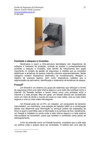Gestão de Segurança da Informação                                          21
Marcos Aurelio Pchek Laureano
laureano@ppgia.pucpr.br
01/06/2005




Combate a ataques e invasões
       Destinados a suprir a infra-estrutura tecnológica com dispositivos de
software e hardware de proteção, controle de acesso e conseqüentemente
combate a ataques e invasões, esta família de mecanismos tem papel
importante no modelo de gestão de segurança, à medida que as conexões
eletrônicas e tentativas de acesso indevido crescem exponencialmente. Nesta
categoria, existem dispositivos destinados ao monitoramento, filtragem e
registro de acessos lógicos, bem como dispositivos voltados pra a
segmentação de perímetros, identificação e tratamento de tentativas de ataque.

Firewall5
       Um firewall é um sistema (ou grupo de sistemas) que reforçam a norma
de segurança entre uma rede interna segura e uma rede não-confiável como a
Internet. Os firewalls tendem a serem vistos como uma proteção entre a
Internet e a rede privada. Mas em geral, um firewall deveria ser considerado
como um meio de dividir o mundo em duas ou mais redes: uma ou mais redes
seguras e uma ou mais redes não-seguras

       Um firewall pode ser um PC, um roteador, um computador de tamanho
intermediário, um mainframe, uma estação de trabalho UNIX ou a combinação
destes que determine qual informação ou serviços podem ser acessados de
fora e a quem é permitido usar a informação e os serviços de fora. Geralmente,
um firewall é instalado no ponto onde a rede interne segura e a rede externa
não-confiável se encontram, ponto que também é conhecido como ponto de
estrangulamento.

     A fim de entender como um firewall funciona, considere que a rede seja
um edifício onde o acesso deva ser controlado. O edifício tem uma sala de

5
    (Laureano, 2002).
 
