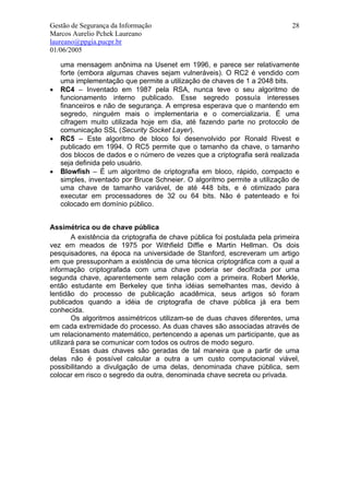 Gestão de Segurança da Informação                                             28
Marcos Aurelio Pchek Laureano
laureano@ppgia.pucpr.br
01/06/2005

    uma mensagem anônima na Usenet em 1996, e parece ser relativamente
    forte (embora algumas chaves sejam vulneráveis). O RC2 é vendido com
    uma implementação que permite a utilização de chaves de 1 a 2048 bits.
•   RC4 – Inventado em 1987 pela RSA, nunca teve o seu algoritmo de
    funcionamento interno publicado. Esse segredo possuía interesses
    financeiros e não de segurança. A empresa esperava que o mantendo em
    segredo, ninguém mais o implementaria e o comercializaria. É uma
    cifragem muito utilizada hoje em dia, até fazendo parte no protocolo de
    comunicação SSL (Security Socket Layer).
•   RC5 – Este algoritmo de bloco foi desenvolvido por Ronald Rivest e
    publicado em 1994. O RC5 permite que o tamanho da chave, o tamanho
    dos blocos de dados e o número de vezes que a criptografia será realizada
    seja definida pelo usuário.
•   Blowfish – É um algoritmo de criptografia em bloco, rápido, compacto e
    simples, inventado por Bruce Schneier. O algoritmo permite a utilização de
    uma chave de tamanho variável, de até 448 bits, e é otimizado para
    executar em processadores de 32 ou 64 bits. Não é patenteado e foi
    colocado em domínio público.


Assimétrica ou de chave pública
        A existência da criptografia de chave pública foi postulada pela primeira
vez em meados de 1975 por Withfield Diffie e Martin Hellman. Os dois
pesquisadores, na época na universidade de Stanford, escreveram um artigo
em que pressuponham a existência de uma técnica criptográfica com a qual a
informação criptografada com uma chave poderia ser decifrada por uma
segunda chave, aparentemente sem relação com a primeira. Robert Merkle,
então estudante em Berkeley que tinha idéias semelhantes mas, devido à
lentidão do processo de publicação acadêmica, seus artigos só foram
publicados quando a idéia de criptografia de chave pública já era bem
conhecida.
        Os algoritmos assimétricos utilizam-se de duas chaves diferentes, uma
em cada extremidade do processo. As duas chaves são associadas através de
um relacionamento matemático, pertencendo a apenas um participante, que as
utilizará para se comunicar com todos os outros de modo seguro.
        Essas duas chaves são geradas de tal maneira que a partir de uma
delas não é possível calcular a outra a um custo computacional viável,
possibilitando a divulgação de uma delas, denominada chave pública, sem
colocar em risco o segredo da outra, denominada chave secreta ou privada.
 