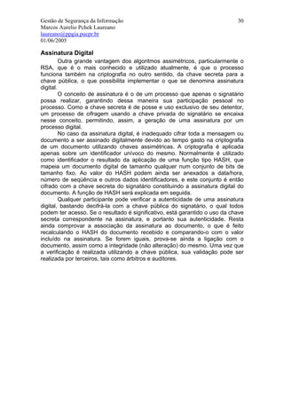 Gestão de Segurança da Informação                                           30
Marcos Aurelio Pchek Laureano
laureano@ppgia.pucpr.br
01/06/2005

Assinatura Digital
         Outra grande vantagem dos algoritmos assimétricos, particularmente o
RSA, que é o mais conhecido e utilizado atualmente, é que o processo
funciona também na criptografia no outro sentido, da chave secreta para a
chave pública, o que possibilita implementar o que se denomina assinatura
digital.
         O conceito de assinatura é o de um processo que apenas o signatário
possa realizar, garantindo dessa maneira sua participação pessoal no
processo. Como a chave secreta é de posse e uso exclusivo de seu detentor,
um processo de cifragem usando a chave privada do signatário se encaixa
nesse conceito, permitindo, assim, a geração de uma assinatura por um
processo digital.
         No caso da assinatura digital, é inadequado cifrar toda a mensagem ou
documento a ser assinado digitalmente devido ao tempo gasto na criptografia
de um documento utilizando chaves assimétricas. A criptografia é aplicada
apenas sobre um identificador unívoco do mesmo. Normalmente é utilizado
como identificador o resultado da aplicação de uma função tipo HASH, que
mapeia um documento digital de tamanho qualquer num conjunto de bits de
tamanho fixo. Ao valor do HASH podem ainda ser anexados a data/hora,
número de seqüência e outros dados identificadores, e este conjunto é então
cifrado com a chave secreta do signatário constituindo a assinatura digital do
documento. A função de HASH será explicada em seguida.
         Qualquer participante pode verificar a autenticidade de uma assinatura
digital, bastando decifrá-la com a chave pública do signatário, o qual todos
podem ter acesso. Se o resultado é significativo, está garantido o uso da chave
secreta correspondente na assinatura, e portanto sua autenticidade. Resta
ainda comprovar a associação da assinatura ao documento, o que é feito
recalculando o HASH do documento recebido e comparando-o com o valor
incluído na assinatura. Se forem iguais, prova-se ainda a ligação com o
documento, assim como a integridade (não alteração) do mesmo. Uma vez que
a verificação é realizada utilizando a chave pública, sua validação pode ser
realizada por terceiros, tais como árbitros e auditores.
 