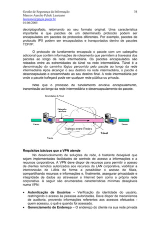 Gestão de Segurança da Informação                                         34
Marcos Aurelio Pchek Laureano
laureano@ppgia.pucpr.br
01/06/2005

decriptografado, retornando ao seu formato original. Uma característica
importante é que pacotes de um determinado protocolo podem ser
encapsulados em pacotes de protocolos diferentes. Por exemplo, pacotes de
protocolo IPX podem ser encapsulados e transportados dentro de pacotes
TCP/IP.

       O protocolo de tunelamento encapsula o pacote com um cabeçalho
adicional que contém informações de roteamento que permitem a travessia dos
pacotes ao longo da rede intermediária. Os pacotes encapsulados são
roteados entre as extremidades do túnel na rede intermediária. Túnel é a
denominação do caminho lógico percorrido pelo pacote ao longo da rede
intermediária Após alcançar o seu destino na rede intermediária, o pacote é
desencapsulado e encaminhado ao seu destino final. A rede intermediária por
onde o pacote trafegará pode ser qualquer rede pública ou privada.

      Note que o processo de tunelamento envolve encapsulamento,
transmissão ao longo da rede intermediária e desencapsulamento do pacote.




Requisitos básicos que a VPN atende
       No desenvolvimento de soluções de rede, é bastante desejável que
sejam implementadas facilidades de controle de acesso a informações e a
recursos corporativos. A VPN deve dispor de recursos para permitir o acesso
de clientes remotos autorizados aos recursos da LAN corporativa, viabilizar a
interconexão de LANs de forma a possibilitar o acesso de filiais,
compartilhando recursos e informações e, finalmente, assegurar privacidade e
integridade de dados ao atravessar a Internet bem como a própria rede
corporativa. A seguir são enumeradas características mínimas desejáveis
numa VPN:

•   Autenticação de Usuários – Verificação da identidade do usuário,
    restringindo o acesso às pessoas autorizadas. Deve dispor de mecanismos
    de auditoria, provendo informações referentes aos acessos efetuados -
    quem acessou, o quê e quando foi acessado.
•   Gerenciamento de Endereço – O endereço do cliente na sua rede privada
 