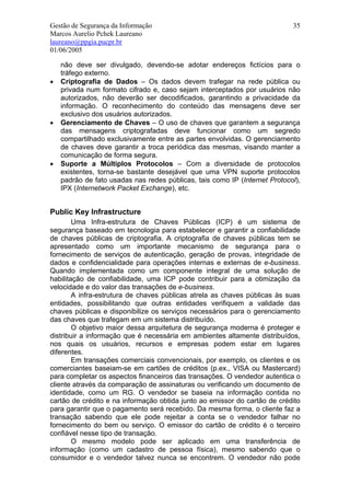 Gestão de Segurança da Informação                                           35
Marcos Aurelio Pchek Laureano
laureano@ppgia.pucpr.br
01/06/2005

    não deve ser divulgado, devendo-se adotar endereços fictícios para o
    tráfego externo.
•   Criptografia de Dados – Os dados devem trafegar na rede pública ou
    privada num formato cifrado e, caso sejam interceptados por usuários não
    autorizados, não deverão ser decodificados, garantindo a privacidade da
    informação. O reconhecimento do conteúdo das mensagens deve ser
    exclusivo dos usuários autorizados.
•   Gerenciamento de Chaves – O uso de chaves que garantem a segurança
    das mensagens criptografadas deve funcionar como um segredo
    compartilhado exclusivamente entre as partes envolvidas. O gerenciamento
    de chaves deve garantir a troca periódica das mesmas, visando manter a
    comunicação de forma segura.
•   Suporte a Múltiplos Protocolos – Com a diversidade de protocolos
    existentes, torna-se bastante desejável que uma VPN suporte protocolos
    padrão de fato usadas nas redes públicas, tais como IP (Internet Protocol),
    IPX (Internetwork Packet Exchange), etc.


Public Key Infrastructure
        Uma Infra-estrutura de Chaves Públicas (ICP) é um sistema de
segurança baseado em tecnologia para estabelecer e garantir a confiabilidade
de chaves públicas de criptografia. A criptografia de chaves públicas tem se
apresentado como um importante mecanismo de segurança para o
fornecimento de serviços de autenticação, geração de provas, integridade de
dados e confidencialidade para operações internas e externas de e-business.
Quando implementada como um componente integral de uma solução de
habilitação de confiabilidade, uma ICP pode contribuir para a otimização da
velocidade e do valor das transações de e-business.
        A infra-estrutura de chaves públicas atrela as chaves públicas às suas
entidades, possibilitando que outras entidades verifiquem a validade das
chaves públicas e disponibilize os serviços necessários para o gerenciamento
das chaves que trafegam em um sistema distribuído.
        O objetivo maior dessa arquitetura de segurança moderna é proteger e
distribuir a informação que é necessária em ambientes altamente distribuídos,
nos quais os usuários, recursos e empresas podem estar em lugares
diferentes.
        Em transações comerciais convencionais, por exemplo, os clientes e os
comerciantes baseiam-se em cartões de créditos (p.ex., VISA ou Mastercard)
para completar os aspectos financeiros das transações. O vendedor autentica o
cliente através da comparação de assinaturas ou verificando um documento de
identidade, como um RG. O vendedor se baseia na informação contida no
cartão de crédito e na informação obtida junto ao emissor do cartão de crédito
para garantir que o pagamento será recebido. Da mesma forma, o cliente faz a
transação sabendo que ele pode rejeitar a conta se o vendedor falhar no
fornecimento do bem ou serviço. O emissor do cartão de crédito é o terceiro
confiável nesse tipo de transação.
        O mesmo modelo pode ser aplicado em uma transferência de
informação (como um cadastro de pessoa física), mesmo sabendo que o
consumidor e o vendedor talvez nunca se encontrem. O vendedor não pode
 