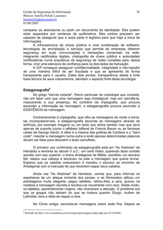 Gestão de Segurança da Informação                                                        36
Marcos Aurelio Pchek Laureano
laureano@ppgia.pucpr.br
01/06/2005

comparar as assinaturas ou pedir um documento de identidade. Eles podem
estar separados por centenas de quilômetros. Mas ambos precisam ser
capazes de assegurar que a outra parte é legítima para que haja a troca de
informações.
        A infra-estrutura de chave pública é uma combinação de software,
tecnologias de encriptação e serviços que permite às empresas obterem
segurança em suas comunicações e transações comerciais via rede,
integrando certificados digitais, criptografia de chave pública e autoridades
certificadoras numa arquitetura de segurança de redes completa para, dessa
forma, criar uma estrutura de confiança para os dois lados da transação.
        A ICP consegue assegurar confidencialidade, integridade e não-repúdio
de uma maneira difícil de ser fraudada e que se apresenta de forma
transparente para o usuário. Estes dois pontos, transparência aliada à forte
base técnica de seus mecanismos, denotam o aspecto forte desta tecnologia.


Esteganografia8
      Do grego "escrita coberta". Ramo particular da criptologia que consiste,
não em fazer com que uma mensagem seja ininteligível, mas em camuflá-la,
mascarando a sua presença. Ao contrário da criptografia, que procura
esconder a informação da mensagem, a esteganografia procura esconder a
EXISTÊNCIA da mensagem.

         Contrariamente à criptografia, que cifra as mensagens de modo a torná-
las incompreensíveis, a esteganografia esconde as mensagens através de
artifícios, por exemplo imagens ou um texto que tenha sentido mas que sirva
apenas de suporte (como o alfabeto biliteral de Francis Bacon ou as famosas
cartas de George Sand). A idéia é a mesma das grelhas de Cardano e o "barn
code": mesclar a mensagem numa outra e onde apenas determinadas palavras
devem ser lidas para descobrir o texto camuflado.

        O primeiro uso confirmado da esteganografia está em "As Histórias" de
Heródoto e remonta ao século V a.C.: um certo Histio, querendo fazer contato
secreto com seu superior, o tirano Aristágoras de Mileto, escolheu um escravo
fiel, raspou sua cabeça e escreveu na pele a mensagem que queria enviar.
Esperou que os cabelos crescessem e mandou o escravo ao encontro de
Aristágoras com a instrução de que deveriam raspar seus cabelos.

       Ainda nas "As Histórias" de Heródoto, consta que, para informar os
espartanos de um ataque iminente dos persas, o rei Demaratos utilizou um
estratagema muito elegante: pegou tabletes, retirou-lhes a cera, gravou na
madeira a mensagem secreta e recobriu-os novamente com cera. Deste modo,
os tabletes, aparentemente virgens, não chamaram a atenção. O problema era
que os gregos não sabiam do que se tratava quando Gorgo, mulher de
Leônidas, teve a idéia de raspar a cera.

          Na China antiga, escrevia-se mensagens sobre seda fina. Depois se

8
    Retirado de http://www.numaboa.com.br/criptologia/stegano/index.php em 16/10/2004.
 