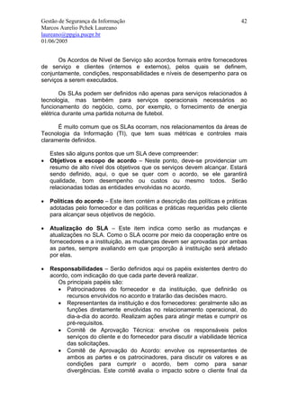 Gestão de Segurança da Informação                                             42
Marcos Aurelio Pchek Laureano
laureano@ppgia.pucpr.br
01/06/2005


       Os Acordos de Nível de Serviço são acordos formais entre fornecedores
de serviço e clientes (internos e externos), pelos quais se definem,
conjuntamente, condições, responsabilidades e níveis de desempenho para os
serviços a serem executados.

        Os SLAs podem ser definidos não apenas para serviços relacionados à
tecnologia, mas também para serviços operacionais necessários ao
funcionamento do negócio, como, por exemplo, o fornecimento de energia
elétrica durante uma partida noturna de futebol.

      É muito comum que os SLAs ocorram, nos relacionamentos da áreas de
Tecnologia da Informação (TI), que tem suas métricas e controles mais
claramente definidos.

    Estes são alguns pontos que um SLA deve compreender:
•   Objetivos e escopo de acordo – Neste ponto, deve-se providenciar um
    resumo de alto nível dos objetivos que os serviços devem alcançar. Estará
    sendo definido, aqui, o que se quer com o acordo, se ele garantirá
    qualidade, bom desempenho ou custos ou mesmo todos. Serão
    relacionadas todas as entidades envolvidas no acordo.

•   Políticas do acordo – Este item contém a descrição das políticas e práticas
    adotadas pelo fornecedor e das políticas e práticas requeridas pelo cliente
    para alcançar seus objetivos de negócio.

•   Atualização do SLA – Este item indica como serão as mudanças e
    atualizações no SLA. Como o SLA ocorre por meio da cooperação entre os
    fornecedores e a instituição, as mudanças devem ser aprovadas por ambas
    as partes, sempre avaliando em que proporção à instituição será afetado
    por elas.

•   Responsabilidades – Serão definidos aqui os papéis existentes dentro do
    acordo, com indicação do que cada parte deverá realizar.
       Os principais papéis são:
       • Patrocinadores do fornecedor e da instituição, que definirão os
          recursos envolvidos no acordo e tratarão das decisões macro.
       • Representantes da instituição e dos fornecedores: geralmente são as
          funções diretamente envolvidas no relacionamento operacional, do
          dia-a-dia do acordo. Realizam ações para atingir metas e cumprir os
          pré-requisitos.
       • Comitê de Aprovação Técnica: envolve os responsáveis pelos
          serviços do cliente e do fornecedor para discutir a viabilidade técnica
          das solicitações.
       • Comitê de Aprovação do Acordo: envolve os representantes de
          ambos as partes e os patrocinadores, para discutir os valores e as
          condições para cumprir o acordo, bem como para sanar
          divergências. Este comitê avalia o impacto sobre o cliente final da
 