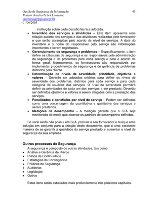 Gestão de Segurança da Informação                                            43
Marcos Aurelio Pchek Laureano
laureano@ppgia.pucpr.br
01/06/2005

            instituição sobre cada decisão técnica adotada.
    •   Inventário dos serviços e atividades – Este item apresenta uma
        relação sucinta dos serviços e das atividades realizadas pelo fornecedor
        e que serão abrangidas pelo acordo de nível de serviços. A data do
        inventário e o nome do responsável pelo serviço são informações
        importantes a serem registradas.
    •   Gerenciamento de segurança e problemas – Especificamente, o item
        define as cláusulas de segurança e os responsáveis pela administração
        da segurança e de problemas para cada serviço e para o acordo de
        forma geral. Normalmente, os fornecedores são responsáveis por
        implementar procedimentos de segurança e de gerência de problemas
        definidos pelo cliente.
    •   Determinação de níveis de severidade, prioridade, objetivos e
        valores – Deverão ser adotados critérios para definir os níveis de
        severidade dos problemas, distintos para cada serviço e para cada
        categoria de usuários dos serviços. O nível de severidade permitirá
        definir as prioridades de cada um dos serviços a ser prestado. Deverão
        ser definidos objetivos e valores a serem atingidos com a prestação dos
        serviços.
    •   Penalidades e benefícios por nível de serviço – Podem ser definidos
        como uma porcentagem da quantitativa e qualitativa dos serviços a
        serem prestados.
    •   Medições de desempenho – A medição garante que o SLA seja
        monitorado de modo que alcance os padrões de desempenho definidos.

   Se você ainda não possui um SLA, procure o seu fornecedor e busque uma
solução em conjunto para a criação deste documento, que é uma excelente
maneira de se garantir a qualidade do serviço prestado e aumentar o nível de
segurança da sua empresa.


Outros processos de Segurança
    A segurança é composto de outras atividades, tais como:
•   Análise e Gerência de Riscos
•   Planos de Continuidade
•   Estratégias de Contingência
•   Políticas de Segurança
•   Auditorias
•   Legislação
•   Outros

    Estes itens serão estudados mais profundamente nos próximos capítulos.
 