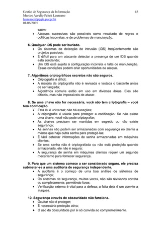 Gestão de Segurança da Informação                                          45
Marcos Aurelio Pchek Laureano
laureano@ppgia.pucpr.br
01/06/2005

          saem;
      •   Ataques sucessivos são possíveis como resultado de regras e
          políticas incorretas, e de problemas de manutenção.

   6. Qualquer IDS pode ser burlado.
      • Os sistemas de detecção de intrusão (IDS) freqüentemente são
         projetos passivos;
      • É difícil para um atacante detectar a presença de um IDS quando
         está sondando;
      • Um IDS está sujeito à configuração incorreta e falta de manutenção.
         Essas condições podem criar oportunidades de ataque.

   7. Algoritmos criptográficos secretos não são seguros.
       • Criptografia é difícil;
       • A maioria da criptografia não é revisada e testada o bastante antes
         de ser lançada;
       • Algoritmos comuns estão em uso em diversas áreas. Eles são
         difíceis, mas não impossíveis de atacar.

   8. Se uma chave não for necessária, você não tem criptografia – você
tem codificação.
      • Esta lei é universal; não há exceções;
      • A criptografia é usada para proteger a codificação. Se não existe
         uma chave, você não pode criptografar;
      • As chaves precisam ser mantidas em segredo ou não existe
         segurança;
      • As senhas não podem ser armazenadas com segurança no cliente a
         menos que haja outra senha para protegê-las;
      • É fácil detectar informações de senha armazenadas em máquinas
         clientes;
      • Se uma senha não é criptografada ou não está protegida quando
         armazenada, ele não é segura;
      • A segurança de senha em máquinas clientes requer um segundo
         mecanismo para fornecer segurança.

   9. Para que um sistema comece a ser considerado seguro, ele precisa
submeter-se a uma auditoria de segurança independente.
      • A auditoria é o começo de uma boa análise de sistemas de
         segurança;
      • Os sistemas de segurança, muitas vezes, não são revisados correta
         ou completamente, permitindo furos;
      • Verificação externa é vital para a defesa; a falta dela é um convite a
         ataques.

   10. Segurança através de obscuridade não funciona.
      • Ocultar não é proteger;
      • É necessária proteção ativa;
      • O uso da obscuridade por si só convida ao comprometimento.
 