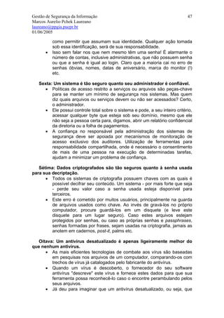 Gestão de Segurança da Informação                                            47
Marcos Aurelio Pchek Laureano
laureano@ppgia.pucpr.br
01/06/2005

          como permitir que assumam sua identidade. Qualquer ação tomada
          sob essa identificação, será de sua responsabilidade.
      •   Isso sem falar nos que nem mesmo têm uma senha! É alarmante o
          número de contas, inclusive administrativas, que não possuem senha
          ou que a senha é igual ao login. Claro que a maioria cai no erro de
          senhas óbvias, nomes, datas de aniversário, marca do monitor (!)
          etc.

   Sexta: Um sistema é tão seguro quanto seu administrador é confiável.
     • Políticas de acesso restrito a serviços ou arquivos são peças-chave
         para se manter um mínimo de segurança nos sistemas. Mas quem
         diz quais arquivos ou serviços devem ou não ser acessados? Certo,
         o administrador.
     • Ele possui controle total sobre o sistema e pode, a seu inteiro critério,
         acessar qualquer byte que esteja sob seu domínio, mesmo que ele
         não seja a pessoa certa para, digamos, abrir um relatório confidencial
         da diretoria ou a folha de pagamentos.
     • A confiança no responsável pela administração dos sistemas de
         segurança deve ser apoiada por mecanismos de monitoração de
         acesso exclusivo dos auditores. Utilização de ferramentas para
         responsabilidade compartilhada, onde é necessário o consentimento
         de mais de uma pessoa na execução de determinadas tarefas,
         ajudam a minimizar um problema de confiança.

   Sétima: Dados criptografados são tão seguros quanto à senha usada
para sua decriptação.
      • Todos os sistemas de criptografia possuem chaves com as quais é
         possível decifrar seu conteúdo. Um sistema - por mais forte que seja
         - perde seu valor caso a senha usada esteja disponível para
         terceiros.
      • Este erro é cometido por muitos usuários, principalmente na guarda
         de arquivos usados como chave. Ao invés de gravá-los no próprio
         computador, procure guardá-los em um disquete (e leve este
         disquete para um lugar seguro). Caso estes arquivos estejam
         protegidos por senhas, ou caso as próprias senhas e passphrases,
         senhas formadas por frases, sejam usadas na criptografia, jamais as
         anotem em cadernos, post-it, palms etc.

   Oitava: Um antivírus desatualizado é apenas ligeiramente melhor do
que nenhum antivírus.
      • As mais eficientes tecnologias de combate aos vírus são baseadas
         em pesquisas nos arquivos de um computador, comparando-os com
         trechos de vírus já catalogados pelo fabricante do antivírus.
      • Quando um vírus é descoberto, o fornecedor do seu software
         antivírus "descreve" este vírus e fornece estes dados para que sua
         ferramenta possa reconhecê-lo caso o encontre perambulando pelos
         seus arquivos.
      • Já deu para imaginar que um antivírus desatualizado, ou seja, que
 