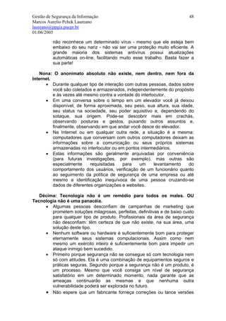 Gestão de Segurança da Informação                                         48
Marcos Aurelio Pchek Laureano
laureano@ppgia.pucpr.br
01/06/2005

          não reconhece um determinado vírus - mesmo que ele esteja bem
          embaixo do seu nariz - não vai ser uma proteção muito eficiente. A
          grande maioria dos sistemas antivírus possui atualizações
          automáticas on-line, facilitando muito esse trabalho. Basta fazer a
          sua parte!

   Nona: O anonimato absoluto não existe, nem dentro, nem fora da
Internet.
      • Durante qualquer tipo de interação com outras pessoas, dados sobre
          você são coletados e armazenados, independentemente do propósito
          e às vezes até mesmo contra a vontade do interlocutor.
      • Em uma conversa sobre o tempo em um elevador você já deixou
          disponível, de forma aproximada, seu peso, sua altura, sua idade,
          seu status na sociedade, seu poder aquisitivo e, dependendo do
          sotaque, sua origem. Pode-se descobrir mais em crachás,
          observando posturas e gestos, puxando outros assuntos e,
          finalmente, observando em que andar você desce do elevador.
      • Na Internet ou em qualquer outra rede, a situação é a mesma:
          computadores que conversam com outros computadores deixam as
          informações sobre a comunicação ou seus próprios sistemas
          armazenadas no interlocutor ou em pontos intermediários.
      • Estas informações são geralmente arquivadas por conveniência
          (para futuras investigações, por exemplo), mas outras são
          especialmente     requisitadas   para    um     levantamento   do
          comportamento dos usuários, verificação de um funcionário quanto
          ao seguimento da política de segurança de uma empresa ou até
          mesmo a identificação inequívoca de uma pessoa cruzando-se
          dados de diferentes organizações e websites.

   Décima: Tecnologia não é um remédio para todos os males. OU
Tecnologia não é uma panacéia.
     • Algumas pessoas desconfiam de campanhas de marketing que
        prometem soluções milagrosas, perfeitas, definitivas e de baixo custo
        para qualquer tipo de produto. Profissionais da área de segurança
        não desconfiam: têm certeza de que não existe, na sua área, uma
        solução deste tipo.
     • Nenhum software ou hardware é suficientemente bom para proteger
        eternamente seus sistemas computacionais. Assim como nem
        mesmo um exército inteiro é suficientemente bom para impedir um
        ataque inimigo bem sucedido.
     • Primeiro porque segurança não se consegue só com tecnologia nem
        só com atitudes. Ela é uma combinação de equipamentos seguros e
        práticas seguras. Segundo porque a segurança não é um produto, é
        um processo. Mesmo que você consiga um nível de segurança
        satisfatório em um determinado momento, nada garante que as
        ameaças continuarão as mesmas e que nenhuma outra
        vulnerabilidade poderá ser explorada no futuro.
     • Não espere que um fabricante forneça correções ou lance versões
 