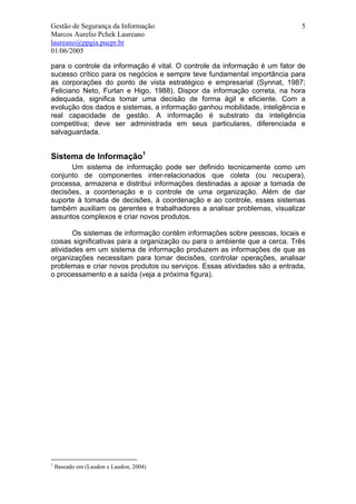 Gestão de Segurança da Informação                                          5
Marcos Aurelio Pchek Laureano
laureano@ppgia.pucpr.br
01/06/2005

para o controle da informação é vital. O controle da informação é um fator de
sucesso crítico para os negócios e sempre teve fundamental importância para
as corporações do ponto de vista estratégico e empresarial (Synnat, 1987;
Feliciano Neto, Furlan e Higo, 1988). Dispor da informação correta, na hora
adequada, significa tomar uma decisão de forma ágil e eficiente. Com a
evolução dos dados e sistemas, a informação ganhou mobilidade, inteligência e
real capacidade de gestão. A informação é substrato da inteligência
competitiva; deve ser administrada em seus particulares, diferenciada e
salvaguardada.


Sistema de Informação1
      Um sistema de informação pode ser definido tecnicamente como um
conjunto de componentes inter-relacionados que coleta (ou recupera),
processa, armazena e distribui informações destinadas a apoiar a tomada de
decisões, a coordenação e o controle de uma organização. Além de dar
suporte à tomada de decisões, à coordenação e ao controle, esses sistemas
também auxiliam os gerentes e trabalhadores a analisar problemas, visualizar
assuntos complexos e criar novos produtos.

       Os sistemas de informação contêm informações sobre pessoas, locais e
coisas significativas para a organização ou para o ambiente que a cerca. Três
atividades em um sistema de informação produzem as informações de que as
organizações necessitam para tomar decisões, controlar operações, analisar
problemas e criar novos produtos ou serviços. Essas atividades são a entrada,
o processamento e a saída (veja a próxima figura).




1
    Baseado em (Laudon e Laudon, 2004)
 