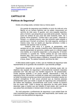 Gestão de Segurança da Informação                                                55
Marcos Aurelio Pchek Laureano
laureano@ppgia.pucpr.br
01/06/2005


CAPÍTULO VII

Políticas de Segurança9
          Existe uma antiga piada, contada mais ou menos assim:

                  Um guarda de segurança que trabalha no turno da noite em uma
                  fábrica vê um homem baixinho sair do prédio, empurrando um
                  carrinho de mão vazio. O guarda, com uma suspeita repentina,
                  pára o homem, que pergunta por que está sendo parado. “Apenas
                  quero ter certeza de que você não está roubando nada”, diz o
                  guarda, forma grosseira. “Confira tudo o que quiser”, responde o
                  homem, e o guarda procura, mas não encontra nada suspeito e
                  permite que o homem vá embora. Na noite seguinte, acontece à
                  mesma coisa. Isso se repete por algumas semanas e então o
                  baixinho não aparece mais no portão.
                         Passam vinte anos e o guarda, já aposentado, está
                  sentado em um bar, quando o baixinho entra. Reconhecendo-o, o
                  guarda aposentado se aproxima, explica quem é e oferece pagar
                  uma bebida, se o baixinho responder a uma pergunta. O homem
                  concorda e o guarda diz: “Tenho certeza de que você estava
                  levando algo, mas nunca consegui descobrir o que você estava
                  roubando”. O baixinho pegou a bebida e, enquanto levava o copo
                  à boca, disse: ”Eu estava roubando carrinhos de mão”.

         A idéia dessa piada sugere, é claro, que as medidas de segurança nada
      representarão se os guardas não souberem o que deverão proteger.

          Experimente perguntar ao executivo de uma empresa quais são os
      objetivos das equipes de segurança e provavelmente receberá respostas
      parecidas com “são eles que nos mantêm seguros lá”. Se pressionadas,
      muitas pessoas poderão ir um pouco adiante, descrevendo o lado da
      segurança física: não permitir a entrada de visitas sem autorização, verificar
      se estão trancadas as portas que devem permanecer trancadas e ajudar em
      qualquer emergência. É bem pouco provável que as mesmas pessoas
      compreendam para que existe a equipe de segurança dos computadores.
      Na melhor das hipóteses, provavelmente você ouvirá “manter os hackers
      fora de nossa rede”. Cabe à equipe de segurança da rede partir dessa
      descrição vaga e mostrar que seu trabalho é mais amplo, até o ponto em
      que possa fixar prioridades e merecer estar incluído nos orçamentos.

         Se você perguntar a profissionais de segurança o que poderá fazer de
      mais importante para proteger sua rede, eles responderão, sem hesitar, que
      é escrever uma boa política de segurança.


9
    Capítulo baseado em (Wadlow, 2000)
 