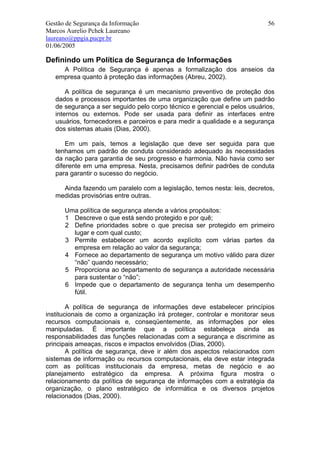 Gestão de Segurança da Informação                                          56
Marcos Aurelio Pchek Laureano
laureano@ppgia.pucpr.br
01/06/2005

Definindo um Política de Segurança de Informações
     A Política de Segurança é apenas a formalização dos anseios da
   empresa quanto à proteção das informações (Abreu, 2002).

       A política de segurança é um mecanismo preventivo de proteção dos
   dados e processos importantes de uma organização que define um padrão
   de segurança a ser seguido pelo corpo técnico e gerencial e pelos usuários,
   internos ou externos. Pode ser usada para definir as interfaces entre
   usuários, fornecedores e parceiros e para medir a qualidade e a segurança
   dos sistemas atuais (Dias, 2000).

       Em um país, temos a legislação que deve ser seguida para que
   tenhamos um padrão de conduta considerado adequado às necessidades
   da nação para garantia de seu progresso e harmonia. Não havia como ser
   diferente em uma empresa. Nesta, precisamos definir padrões de conduta
   para garantir o sucesso do negócio.

     Ainda fazendo um paralelo com a legislação, temos nesta: leis, decretos,
   medidas provisórias entre outras.

      Uma política de segurança atende a vários propósitos:
      1 Descreve o que está sendo protegido e por quê;
      2 Define prioridades sobre o que precisa ser protegido em primeiro
        lugar e com qual custo;
      3 Permite estabelecer um acordo explícito com várias partes da
        empresa em relação ao valor da segurança;
      4 Fornece ao departamento de segurança um motivo válido para dizer
        “não” quando necessário;
      5 Proporciona ao departamento de segurança a autoridade necessária
        para sustentar o “não”;
      6 Impede que o departamento de segurança tenha um desempenho
        fútil.

        A política de segurança de informações deve estabelecer princípios
institucionais de como a organização irá proteger, controlar e monitorar seus
recursos computacionais e, conseqüentemente, as informações por eles
manipuladas. É importante que a política estabeleça ainda as
responsabilidades das funções relacionadas com a segurança e discrimine as
principais ameaças, riscos e impactos envolvidos (Dias, 2000).
        A política de segurança, deve ir além dos aspectos relacionados com
sistemas de informação ou recursos computacionais, ela deve estar integrada
com as políticas institucionais da empresa, metas de negócio e ao
planejamento estratégico da empresa. A próxima figura mostra o
relacionamento da política de segurança de informações com a estratégia da
organização, o plano estratégico de informática e os diversos projetos
relacionados (Dias, 2000).
 