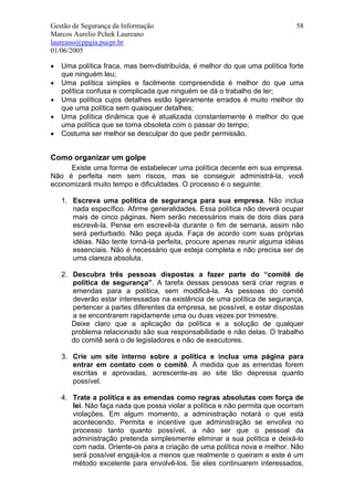 Gestão de Segurança da Informação                                           58
Marcos Aurelio Pchek Laureano
laureano@ppgia.pucpr.br
01/06/2005

•   Uma política fraca, mas bem-distribuída, é melhor do que uma política forte
    que ninguém leu;
•   Uma política simples e facilmente compreendida é melhor do que uma
    política confusa e complicada que ninguém se dá o trabalho de ler;
•   Uma política cujos detalhes estão ligeiramente errados é muito melhor do
    que uma política sem quaisquer detalhes;
•   Uma política dinâmica que é atualizada constantemente é melhor do que
    uma política que se torna obsoleta com o passar do tempo;
•   Costuma ser melhor se desculpar do que pedir permissão.


Como organizar um golpe
     Existe uma forma de estabelecer uma política decente em sua empresa.
Não é perfeita nem sem riscos, mas se conseguir administrá-la, você
economizará muito tempo e dificuldades. O processo é o seguinte:

    1. Escreva uma política de segurança para sua empresa. Não inclua
       nada específico. Afirme generalidades. Essa política não deverá ocupar
       mais de cinco páginas. Nem serão necessários mais de dois dias para
       escrevê-la. Pense em escrevê-la durante o fim de semana, assim não
       será perturbado. Não peça ajuda. Faça de acordo com suas próprias
       idéias. Não tente torná-la perfeita, procure apenas reunir alguma idéias
       essenciais. Não é necessário que esteja completa e não precisa ser de
       uma clareza absoluta.

    2. Descubra três pessoas dispostas a fazer parte do “comitê de
       política de segurança”. A tarefa dessas pessoas será criar regras e
       emendas para a política, sem modificá-la. As pessoas do comitê
       deverão estar interessadas na existência de uma política de segurança,
       pertencer a partes diferentes da empresa, se possível, e estar dispostas
       a se encontrarem rapidamente uma ou duas vezes por trimestre.
       Deixe claro que a aplicação da política e a solução de qualquer
       problema relacionado são sua responsabilidade e não delas. O trabalho
       do comitê será o de legisladores e não de executores.

    3. Crie um site interno sobre a política e inclua uma página para
       entrar em contato com o comitê. À medida que as emendas forem
       escritas e aprovadas, acrescente-as ao site tão depressa quanto
       possível.

    4. Trate a política e as emendas como regras absolutas com força de
       lei. Não faça nada que possa violar a política e não permita que ocorram
       violações. Em algum momento, a administração notará o que está
       acontecendo. Permita e incentive que administração se envolva no
       processo tanto quanto possível, a não ser que o pessoal da
       administração pretenda simplesmente eliminar a sua política e deixá-lo
       com nada. Oriente-os para a criação de uma política nova e melhor. Não
       será possível engajá-los a menos que realmente o queiram e este é um
       método excelente para envolvê-los. Se eles continuarem interessados,
 