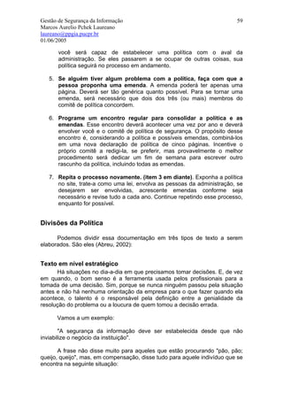 Gestão de Segurança da Informação                                         59
Marcos Aurelio Pchek Laureano
laureano@ppgia.pucpr.br
01/06/2005

       você será capaz de estabelecer uma política com o aval da
       administração. Se eles passarem a se ocupar de outras coisas, sua
       política seguirá no processo em andamento.

   5. Se alguém tiver algum problema com a política, faça com que a
      pessoa proponha uma emenda. A emenda poderá ter apenas uma
      página. Deverá ser tão genérica quanto possível. Para se tornar uma
      emenda, será necessário que dois dos três (ou mais) membros do
      comitê de política concordem.

   6. Programe um encontro regular para consolidar a política e as
      emendas. Esse encontro deverá acontecer uma vez por ano e deverá
      envolver você e o comitê de política de segurança. O propósito desse
      encontro é, considerando a política e possíveis emendas, combiná-los
      em uma nova declaração de política de cinco páginas. Incentive o
      próprio comitê a redigi-la, se preferir, mas provavelmente o melhor
      procedimento será dedicar um fim de semana para escrever outro
      rascunho da política, incluindo todas as emendas.

   7. Repita o processo novamente. (item 3 em diante). Exponha a política
      no site, trate-a como uma lei, envolva as pessoas da administração, se
      desejarem ser envolvidas, acrescente emendas conforme seja
      necessário e revise tudo a cada ano. Continue repetindo esse processo,
      enquanto for possível.


Divisões da Política

      Podemos dividir essa documentação em três tipos de texto a serem
elaborados. São eles (Abreu, 2002):


Texto em nível estratégico
      Há situações no dia-a-dia em que precisamos tomar decisões. E, de vez
em quando, o bom senso é a ferramenta usada pelos profissionais para a
tomada de uma decisão. Sim, porque se nunca ninguém passou pela situação
antes e não há nenhuma orientação da empresa para o que fazer quando ela
acontece, o talento é o responsável pela definição entre a genialidade da
resolução do problema ou a loucura de quem tomou a decisão errada.

      Vamos a um exemplo:

        "A segurança da informação deve ser estabelecida desde que não
inviabilize o negócio da instituição".

       A frase não disse muito para aqueles que estão procurando "pão, pão;
queijo, queijo", mas, em compensação, disse tudo para aquele indivíduo que se
encontra na seguinte situação:
 