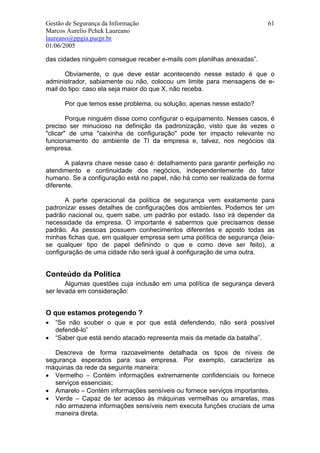 Gestão de Segurança da Informação                                        61
Marcos Aurelio Pchek Laureano
laureano@ppgia.pucpr.br
01/06/2005

das cidades ninguém consegue receber e-mails com planilhas anexadas”.

       Obviamente, o que deve estar acontecendo nesse estado é que o
administrador, sabiamente ou não, colocou um limite para mensagens de e-
mail do tipo: caso ela seja maior do que X, não receba.

      Por que temos esse problema, ou solução, apenas nesse estado?

        Porque ninguém disse como configurar o equipamento. Nesses casos, é
preciso ser minucioso na definição da padronização, visto que às vezes o
"clicar" de uma "caixinha de configuração" pode ter impacto relevante no
funcionamento do ambiente de TI da empresa e, talvez, nos negócios da
empresa.

       A palavra chave nesse caso é: detalhamento para garantir perfeição no
atendimento e continuidade dos negócios, independentemente do fator
humano. Se a configuração está no papel, não há como ser realizada de forma
diferente.

       A parte operacional da política de segurança vem exatamente para
padronizar esses detalhes de configurações dos ambientes. Podemos ter um
padrão nacional ou, quem sabe, um padrão por estado. Isso irá depender da
necessidade da empresa. O importante é sabermos que precisamos desse
padrão. As pessoas possuem conhecimentos diferentes e aposto todas as
minhas fichas que, em qualquer empresa sem uma política de segurança (leia-
se qualquer tipo de papel definindo o que e como deve ser feito), a
configuração de uma cidade não será igual à configuração de uma outra.


Conteúdo da Política
       Algumas questões cuja inclusão em uma política de segurança deverá
ser levada em consideração:


O que estamos protegendo ?
•   “Se não souber o que e por que está defendendo, não será possível
    defendê-lo”
•   “Saber que está sendo atacado representa mais da metade da batalha”.

   Descreva de forma razoavelmente detalhada os tipos de níveis de
segurança esperados para sua empresa. Por exemplo, caracterize as
máquinas da rede da seguinte maneira:
• Vermelho – Contém informações extremamente confidenciais ou fornece
   serviços essenciais;
• Amarelo – Contém informações sensíveis ou fornece serviços importantes.
• Verde – Capaz de ter acesso às máquinas vermelhas ou amarelas, mas
   não armazena informações sensíveis nem executa funções cruciais de uma
   maneira direta.
 