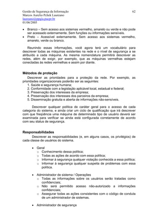 Gestão de Segurança da Informação                                          62
Marcos Aurelio Pchek Laureano
laureano@ppgia.pucpr.br
01/06/2005

•   Branco – Sem acesso aos sistemas vermelho, amarelo ou verde e não pode
    ser acessado externamente. Sem funções ou informações sensíveis.
•   Preto – Acessível externamente. Sem acesso aos sistemas vermelho,
    amarelo, verde ou branco.

    Reunindo essas informações, você agora terá um vocabulário para
descrever todas as máquinas existentes na rede e o nível de segurança a se
atribuído a cada máquina. As mesma nomenclatura permitirá descrever as
redes, além de exigir, por exemplo, que as máquinas vermelhas estejam
conectadas às redes vermelhas e assim por diante.


Métodos de proteção
    Descrever as prioridades para a proteção da rede. Por exemplo, as
prioridades organizacionais poderão ser as seguintes:
    1. Saúde e segurança humana;
    2. Conformidade com a legislação aplicável local, estadual e federal;
    3. Preservação dos interesses da empresa;
    4. Preservação dos interesses dos parceiros da empresa;
    5. Disseminação gratuita e aberta de informações não-sensíveis.

      Descrever qualquer política de caráter geral para o acesso de cada
categoria do sistema, e ainda criar um ciclo de qualificação que irá descrever
com que freqüência uma máquina de determinado tipo de usuário deverá ser
examinada para verificar se ainda está configurada corretamente de acordo
com seu status de segurança.


Responsabilidades
      Descrever as responsabilidades (e, em alguns casos, os privilégios) de
cada classe de usuários do sistema.

      •   Geral
          o Conhecimento dessa política;
          o Todas as ações de acordo com essa política;
          o Informar à segurança qualquer violação conhecida a essa política;
          o Informar à segurança qualquer suspeita de problemas com essa
             política.

      •   Administrador de sistema / Operações
          o Todas as informações sobre os usuários serão tratadas como
            confidenciais;
          o Não será permitido acesso não-autorizado a informações
            confidenciais;
          o Assegurar todas as ações consistentes com o código de conduta
            de um administrador de sistemas.

      •   Administrador de segurança
 