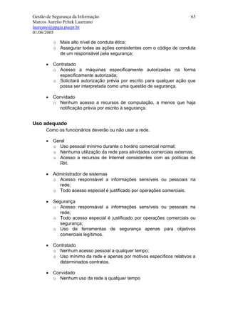 Gestão de Segurança da Informação                                        63
Marcos Aurelio Pchek Laureano
laureano@ppgia.pucpr.br
01/06/2005

          o Mais alto nível de conduta ética;
          o Assegurar todas as ações consistentes com o código de conduta
            de um responsável pela segurança;

      •   Contratado
          o Acesso a máquinas especificamente autorizadas na forma
            especificamente autorizada;
          o Solicitará autorização prévia por escrito para qualquer ação que
            possa ser interpretada como uma questão de segurança.

      •   Convidado
          o Nenhum acesso a recursos de computação, a menos que haja
            notificação prévia por escrito à segurança.


Uso adequado
      Como os funcionários deverão ou não usar a rede.

      •   Geral
          o Uso pessoal mínimo durante o horário comercial normal;
          o Nenhuma utilização da rede para atividades comerciais externas;
          o Acesso a recursos de Internet consistentes com as políticas de
             RH.

      •   Administrador de sistemas
          o Acesso responsável a informações sensíveis ou pessoais na
            rede;
          o Todo acesso especial é justificado por operações comerciais.

      •   Segurança
          o Acesso responsável a informações sensíveis ou pessoais na
             rede;
          o Todo acesso especial é justificado por operações comerciais ou
             segurança;
          o Uso de ferramentas de segurança apenas para objetivos
             comerciais legítimos.

      •   Contratado
          o Nenhum acesso pessoal a qualquer tempo;
          o Uso mínimo da rede e apenas por motivos específicos relativos a
            determinados contratos.

      •   Convidado
          o Nenhum uso da rede a qualquer tempo
 
