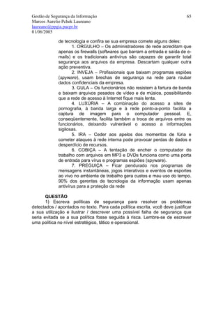 Gestão de Segurança da Informação                                             65
Marcos Aurelio Pchek Laureano
laureano@ppgia.pucpr.br
01/06/2005

             de tecnologia e confira se sua empresa comete alguns deles:
                    1. ORGULHO – Os administradores de rede acreditam que
             apenas os firewalls (softwares que barram a entrada e saída de e-
             mails) e os tradicionais antivírus são capazes de garantir total
             segurança aos arquivos da empresa. Descartam qualquer outra
             ação preventiva.
                    2. INVEJA – Profissionais que baixam programas espiões
             (spyware), usam brechas de segurança na rede para roubar
             dados confidenciais da empresa.
                    3. GULA – Os funcionários não resistem à fartura de banda
             e baixam arquivos pesados de vídeo e de música, possibilitando
             que a rede de acesso à Internet fique mais lenta.
                    4. LUXÚRIA – A combinação do acesso a sites de
             pornografia, à banda larga e à rede ponto-a-ponto facilita a
             captura de imagem para o computador pessoal. E,
             conseqüentemente, facilita também a troca de arquivos entre os
             funcionários, deixando vulnerável o acesso a informações
             sigilosas.
                    5. IRA – Ceder aos apelos dos momentos de fúria e
             cometer ataques à rede interna pode provocar perdas de dados e
             desperdício de recursos.
                    6. COBIÇA – A tentação de encher o computador do
             trabalho com arquivos em MP3 e DVDs funciona como uma porta
             de entrada para vírus e programas espiões (spyware).
                    7. PREGUIÇA – Ficar pendurado nos programas de
             mensagens instantâneas, jogos interativos e eventos de esportes
             ao vivo no ambiente de trabalho gera custos e mau uso do tempo.
             90% dos gerentes de tecnologia da informação usam apenas
             antivírus para a proteção da rede

       QUESTÃO
       1) Escreva políticas de segurança para resolver os problemas
detectados / apontados no texto. Para cada política escrita, você deve justificar
a sua utilização e ilustrar / descrever uma possível falha de segurança que
seria evitada se a sua política fosse seguida à risca. Lembre-se de escrever
uma política no nível estratégico, tático e operacional.
 
