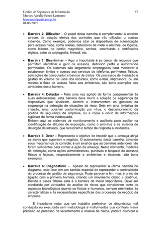 Gestão de Segurança da Informação                                            67
Marcos Aurelio Pchek Laureano
laureano@ppgia.pucpr.br
01/06/2005


•   Barreira 2: Dificultar – O papel desta barreira é complementar à anterior
    através da adoção efetiva dos controles que irão dificultar o acesso
    indevido. Como exemplo, podemos citar os dispositivos de autenticação
    para acesso físico, como roletas, detectores de metal e alarmes, ou lógicos,
    como leitores de cartão magnético, senhas, smartcards e certificados
    digitais, além da criptografia, firewall, etc.

•   Barreira 3: Discriminar – Aqui o importante é se cercar de recursos que
    permitam identificar e gerir os acessos, definindo perfis e autorizando
    permissões. Os sistemas são largamente empregados para monitorar e
    estabelecer limites e acesso aos serviços de telefonia, perímetros físicos,
    aplicações de computador e bancos de dados. Os processos de avaliação e
    gestão do volume de usos dos recursos, como e-mail, impressora, ou até
    mesmo o fluxo de acesso físico aos ambientes, são bons exemplos das
    atividades desta barreira.

•   Barreira 4: Detectar – Mais uma vez agindo de forma complementar às
    suas antecessoras, esta barreira deve munir a solução de segurança de
    dispositivos que sinalizem, alertem e instrumentam os gestores da
    segurança na detecção de situações de risco. Seja em uma tentativa de
    invasão, uma possível contaminação por vírus, o descumprimento da
    política de segurança da empresa, ou a cópia e envio de informações
    sigilosas de forma inadequada.
    Entram aqui os sistemas de monitoramento e auditoria para auxiliar na
    identificação de atitudes de exposição, como o antivírus e os sistema de
    detecção de intrusos, que reduziram o tempo de resposta a incidentes.

•   Barreira 5: Deter – Representa o objetivo de impedir que a ameaça atinja
    os ativos que suportam o negócio. O acionamento desta barreira, ativando
    seus mecanismos de controle, é um sinal de que as barreiras anteriores não
    foram suficientes para conter a ação da ameaça. Neste momento, medidas
    de detenção, como ações administrativas, punitivas e bloqueio de acessos
    físicos e lógicos, respectivamente a ambientes e sistemas, são bons
    exemplos.

•   Barreira 6: Diagnosticar – Apesar de representar a última barreira no
    diagrama, esta fase tem um sentido especial de representar a continuidade
    do processo de gestão de segurança. Pode parecer o fim, mas é o elo de
    ligação com a primeira barreira, criando um movimento cíclico e contínuo.
    Devido a esses fatores esta é a barreira de maior importância. Deve ser
    conduzida por atividades de análise de riscos que considerem tanto os
    aspectos tecnológicos quanto os físicos e humanos, sempre orientados às
    características e às necessidades específicas dos processos de negócio da
    empresa.

       É importante notar que um trabalho preliminar de diagnóstico mal
conduzido ou executado sem metodologia e instrumentos que confiram maior
precisão ao processo de levantamento e análise de riscos, poderá distorcer o
 