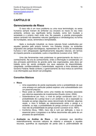 Gestão de Segurança da Informação                                          70
Marcos Aurelio Pchek Laureano
laureano@ppgia.pucpr.br
01/06/2005


CAPÍTULO IX

Gerenciamento de Risco
      O risco não é um novo problema ou uma nova terminologia; os seres
humanos sempre tiveram de enfrentar (ou encarar) os riscos no seu meio
ambiente, embora seu significado tenha mudado, como tem mudado a
sociedade e o próprio meio onde vive. No passado, a grande preocupação
estava centrada nos desastres naturais (geológicos e climatológicos) na forma
de inundações, secas, terremotos e tempestades.

       Após a revolução industrial, os riscos naturais foram substituídos por
aqueles gerados pelo próprio homem; nos Estados Unidos, os acidentes
originados dos perigos tecnológicos, representam de 15 a 20% da mortalidade
humana e tem ultrapassado significativamente daqueles naturais, em termos
do impacto perante a sociedade, custo e importância (Leveson et al, 1997).

       Uma das ferramentas mais poderosas no gerenciamento de riscos é o
conhecimento. Na era do conhecimento, onde a informação é considerada um
dos principais patrimônios de grande parte das organizações, esta deve ser
tratada como tal, sendo protegida nos seus aspectos de disponibilidade,
integridade, confidencialidade e autenticidade, seguindo a linha adotada pelo
Governo Federal. Neste contexto, o gerenciamento de risco indica os caminhos
e as informações que devem ser protegidas.


Conceitos Básicos

•   Risco
       o Uma expectativa de perda expressada como a probabilidade de que
          uma ameaça em particular poderá explorar uma vulnerabilidade com
          um possível prejuízo;
       o Risco pode se definido como uma medida da incerteza associada
          aos retornos esperados de investimentos (Duarte Júnior, 2004);
       o Subentende-se por risco, o nível do perigo combinado com: (1) a
          probabilidade de o perigo levar a um acidente e, (2) a exposição ou
          duração ao perigo (algumas vezes denominado de latente); algumas
          vezes, o risco é limitado ao relacionamento entre o perigo e o
          acidente, ou seja, a probabilidade do perigo conduzir a um acidente,
          mas não da probabilidade do perigo ocorrer (Leveson et al, 1997);
       o Conforme (Scoy, 1992), risco não é ruim por definição, o risco é
          essencial para o progresso e as falhas decorrentes são parte de um
          processo de aprendizado.

•   Avaliação ou Análise de Risco – Um processo que identifica
    sistematicamente recursos valiosos de sistema e ameaças a aqueles
    recursos, quantifica as exposições de perda (isto é, potencialidade de
 