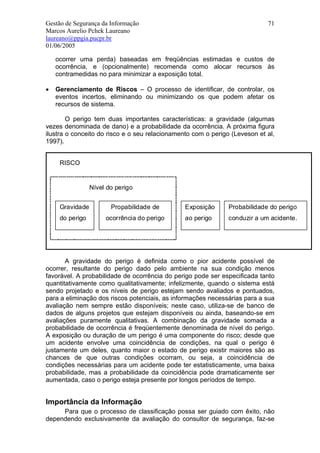 Gestão de Segurança da Informação                                           71
Marcos Aurelio Pchek Laureano
laureano@ppgia.pucpr.br
01/06/2005

    ocorrer uma perda) baseadas em freqüências estimadas e custos de
    ocorrência, e (opcionalmente) recomenda como alocar recursos às
    contramedidas no para minimizar a exposição total.

•   Gerenciamento de Riscos – O processo de identificar, de controlar, os
    eventos incertos, eliminando ou minimizando os que podem afetar os
    recursos de sistema.

        O perigo tem duas importantes características: a gravidade (algumas
vezes denominada de dano) e a probabilidade da ocorrência. A próxima figura
ilustra o conceito do risco e o seu relacionamento com o perigo (Leveson et al,
1997).


     RISCO


                 Nível do perigo


     Gravidade          Propabilidade de        Exposição      Probabilidade do perigo
     do perigo        ocorrência do perigo      ao perigo      conduzir a um acidente.




       A gravidade do perigo é definida como o pior acidente possível de
ocorrer, resultante do perigo dado pelo ambiente na sua condição menos
favorável. A probabilidade de ocorrência do perigo pode ser especificada tanto
quantitativamente como qualitativamente; infelizmente, quando o sistema está
sendo projetado e os níveis de perigo estejam sendo avaliados e pontuados,
para a eliminação dos riscos potenciais, as informações necessárias para a sua
avaliação nem sempre estão disponíveis; neste caso, utiliza-se de banco de
dados de alguns projetos que estejam disponíveis ou ainda, baseando-se em
avaliações puramente qualitativas. A combinação da gravidade somada a
probabilidade de ocorrência é freqüentemente denominada de nível do perigo.
A exposição ou duração de um perigo é uma componente do risco; desde que
um acidente envolve uma coincidência de condições, na qual o perigo é
justamente um deles, quanto maior o estado de perigo existir maiores são as
chances de que outras condições ocorram, ou seja, a coincidência de
condições necessárias para um acidente pode ter estatisticamente, uma baixa
probabilidade, mas a probabilidade da coincidência pode dramaticamente ser
aumentada, caso o perigo esteja presente por longos períodos de tempo.


Importância da Informação
     Para que o processo de classificação possa ser guiado com êxito, não
dependendo exclusivamente da avaliação do consultor de segurança, faz-se
 