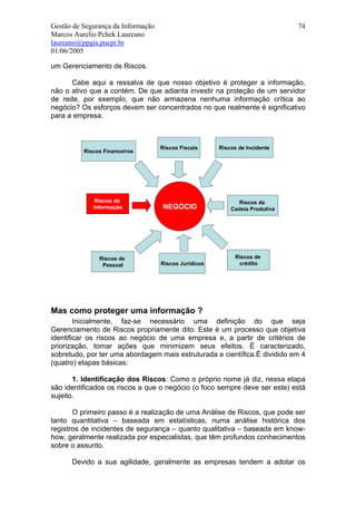 Gestão de Segurança da Informação                                             74
Marcos Aurelio Pchek Laureano
laureano@ppgia.pucpr.br
01/06/2005

um Gerenciamento de Riscos.

      Cabe aqui a ressalva de que nosso objetivo é proteger a informação,
não o ativo que a contém. De que adianta investir na proteção de um servidor
de rede, por exemplo, que não armazena nenhuma informação crítica ao
negócio? Os esforços devem ser concentrados no que realmente é significativo
para a empresa.



                                    Riscos Fiscais     Riscos de Incidente
          Riscos Financeiros




              Riscos da                                      Riscos da
             Informação             NEGÓCIO                Cadeia Produtiva




               Riscos de                                     Riscos de
                Pessoal             Riscos Jurídicos          crédito




Mas como proteger uma informação ?
        Inicialmente, faz-se necessário uma definição do que seja
Gerenciamento de Riscos propriamente dito. Este é um processo que objetiva
identificar os riscos ao negócio de uma empresa e, a partir de critérios de
priorização, tomar ações que minimizem seus efeitos. É caracterizado,
sobretudo, por ter uma abordagem mais estruturada e científica.É dividido em 4
(quatro) etapas básicas:

       1. Identificação dos Riscos: Como o próprio nome já diz, nessa etapa
são identificados os riscos a que o negócio (o foco sempre deve ser este) está
sujeito.

       O primeiro passo é a realização de uma Análise de Riscos, que pode ser
tanto quantitativa – baseada em estatísticas, numa análise histórica dos
registros de incidentes de segurança – quanto qualitativa – baseada em know-
how, geralmente realizada por especialistas, que têm profundos conhecimentos
sobre o assunto.

      Devido a sua agilidade, geralmente as empresas tendem a adotar os
 