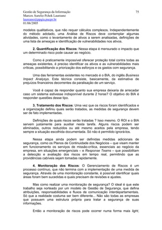 Gestão de Segurança da Informação                                          75
Marcos Aurelio Pchek Laureano
laureano@ppgia.pucpr.br
01/06/2005

modelos qualitativos, que não requer cálculos complexos. Independentemente
do método adotado, uma Análise de Riscos deve contemplar algumas
atividades, como o levantamento de ativos a serem analisadas, definições de
uma lista de ameaças e identificação de vulnerabilidades nos ativos.

      2. Quantificação dos Riscos: Nessa etapa é mensurado o impacto que
um determinado risco pode causar ao negócio.

        Como é praticamente impossível oferecer proteção total contra todas as
ameaças existentes, é preciso identificar os ativos e as vulnerabilidades mais
críticas, possibilitando a priorização dos esforços e os gastos com segurança.

       Uma das ferramentas existentes no mercado é o BIA, do inglês Business
Impact Analysys. Esta técnica consiste, basicamente, da estimativa de
prejuízos financeiros decorrentes da paralisação de um serviço.

      Você é capaz de responder quanto sua empresa deixaria de arrecadar
caso um sistema estivesse indisponível durante 2 horas? O objetivo do BIA é
responder questões desse tipo.

       3. Tratamento dos Riscos: Uma vez que os riscos foram identificados e
a organização definiu quais serão tratados, as medidas de segurança devem
ser de fato implementadas.

       Definições de quais riscos serão tratadas ? Isso mesmo. O ROI e o BIA
servem justamente para auxiliar nesta tarefa. Alguns riscos podem ser
eliminados, outros reduzidos ou até mesmo aceitos pela empresa, tendo
sempre a situação escolhida documentada. Só não é permitido ignorá-los.

      Nessa etapa ainda podem ser definidas medidas adicionais de
segurança, como os Planos de Continuidade dos Negócios – que visam manter
em funcionamento os serviços de missão-crítica, essenciais ao negócio da
empresa, em situações emergenciais – e Response Teams – que possibilitam
a detecção e avaliação dos riscos em tempo real, permitindo que as
providências cabíveis sejam tomadas rapidamente.

       4. Monitoração dos Riscos: O Gerenciamento de Riscos é um
processo contínuo, que não termina com a implementação de uma medida de
segurança. Através de uma monitoração constante, é possível identificar quais
áreas foram bem sucedidas e quais precisam de revisões e ajustes.

       Mas como realizar uma monitoração de segurança? O ideal é que este
trabalho seja norteado por um modelo de Gestão de Segurança, que defina
atribuições, responsabilidades e fluxos de comunicação interdepartamentais.
Só que a realidade costuma ser bem diferente... Não são todas as empresas
que possuem uma estrutura própria para tratar a segurança de suas
informações.

      Então a monitoração de riscos pode ocorrer numa forma mais light,
 