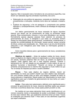 Gestão de Segurança da Informação                                            76
Marcos Aurelio Pchek Laureano
laureano@ppgia.pucpr.br
01/06/2005

digamos. Não é necessário todo o formalismo de uma estrutura específica, mas
devem ser realizadas algumas atividades importantes, tais como:

•   Elaboração de uma política de segurança, composta por diretrizes, normas,
    procedimentos e instruções, indicando como deve ser realizado o trabalho,
    e
•   Auditoria de segurança, a fim de assegurar o cumprimento dos padrões
    definidos e, conseqüentemente, medir a eficácia da estratégia de segurança
    adotada.

       Um efetivo gerenciamento de riscos necessita de alguns requisitos
básicos que devem ser de conhecimento de todos os envolvidos nesse
assunto. Esse conhecimento, inclusive, é uma outra dificuldade a ser vencida.
Normalmente apenas algumas pessoas ficam sabendo do processo de
gerenciamento de riscos. O desejável é que todos os envolvidos tenham
acesso às informações desse gerenciamento, considerando, evidentemente, a
questão da confidencialidade da informação: acesso parcial, acesso somente
de leitura, acesso para atualização, etc... Neste caso o uso de uma ferramenta
adequada e com inteligência para tratar todas as informações geradas é
fundamental.

      Como requisitos básicos para o gerenciamento de riscos, consideramos
que devam existir:

        Objetivos de negócio – Antes de qualquer análise de riscos, devem
existir os objetivos de negócio relativos à organização ou à área organizacional
em estudo. Somente podemos falar em riscos, se existem os objetivos de
negócio. Cada objetivo deve ser o mais explícito possível. "Crescer o
faturamento em 15% em relação ao ano passado" é muito melhor do que um
genérico "aumentar o faturamento". "Garantir um tempo de resposta no
ambiente computacional de no máximo três segundos" é muito melhor do que
"ter um tempo de resposta que deixe o usuário satisfeito".

        Riscos – Para cada objetivo de negócio definido, devem ser
identificados os riscos que podem impedir que esse objetivo seja alcançado.
Em uma primeira análise pode se fazer uma listagem completa de todos os
riscos possíveis e imagináveis. Depois podem ser selecionados os riscos mais
significativos para que o trabalho de gerenciamento de risco tenha um custo /
benefício adequado.

      Ações – Para cada risco selecionado e definido como significante para o
processo de gerenciamento de riscos, devemos identificar ações que possam
minimizar a ocorrência desse risco. Essas ações podem já existir ou não.

      Na medida em que esses elementos forem sendo identificados em um
número crescente, temos a necessidade de avaliar a prioridade e importância
de todo esse material. Mas, que parâmetros devemos tomar por base ? Quais
as avaliações que devemos fazer ? Para cada um dos elementos sugerimos
que sejam analisados:
 