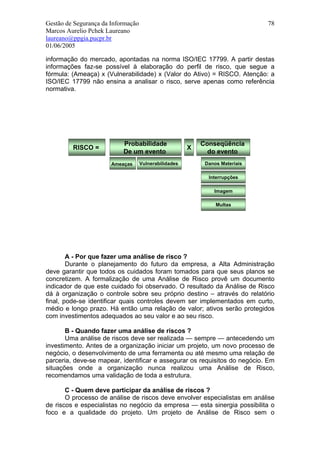 Gestão de Segurança da Informação                                             78
Marcos Aurelio Pchek Laureano
laureano@ppgia.pucpr.br
01/06/2005

informação do mercado, apontadas na norma ISO/IEC 17799. A partir destas
informações faz-se possível à elaboração do perfil de risco, que segue a
fórmula: (Ameaça) x (Vulnerabilidade) x (Valor do Ativo) = RISCO. Atenção: a
ISO/IEC 17799 não ensina a analisar o risco, serve apenas como referência
normativa.




                           Probabilidade                   Conseqüência
         RISCO =                                       X
                           De um evento                      do evento
                       Ameaças      Vulnerabilidades        Danos Materiais

                                                             Interrupções

                                                               Imagem

                                                                Multas




        A - Por que fazer uma análise de risco ?
        Durante o planejamento do futuro da empresa, a Alta Administração
deve garantir que todos os cuidados foram tomados para que seus planos se
concretizem. A formalização de uma Análise de Risco provê um documento
indicador de que este cuidado foi observado. O resultado da Análise de Risco
dá à organização o controle sobre seu próprio destino – através do relatório
final, pode-se identificar quais controles devem ser implementados em curto,
médio e longo prazo. Há então uma relação de valor; ativos serão protegidos
com investimentos adequados ao seu valor e ao seu risco.

       B - Quando fazer uma análise de riscos ?
       Uma análise de riscos deve ser realizada — sempre — antecedendo um
investimento. Antes de a organização iniciar um projeto, um novo processo de
negócio, o desenvolvimento de uma ferramenta ou até mesmo uma relação de
parceria, deve-se mapear, identificar e assegurar os requisitos do negócio. Em
situações onde a organização nunca realizou uma Análise de Risco,
recomendamos uma validação de toda a estrutura.

       C - Quem deve participar da análise de riscos ?
       O processo de análise de riscos deve envolver especialistas em análise
de riscos e especialistas no negócio da empresa — esta sinergia possibilita o
foco e a qualidade do projeto. Um projeto de Análise de Risco sem o
 