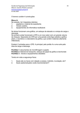Gestão de Segurança da Informação                                              81
Marcos Aurelio Pchek Laureano
laureano@ppgia.pucpr.br
01/06/2005


O terreno contém 4 construções:

Bloco A:
No subsolo, há 3 depósitos distintos:
1.    papelaria e material de expediente;
2.    móveis usados;
3.    equipamentos de informática reutilizável.

No térreo funcionam uma gráfica, um estoque de atacado e a rampa de carga e
descarga.
No primeiro andar funcionará o CPD e um novo setor com um grande volume
de cheques. Separados do CPD por uma parede corta-fogo estarão a gráfica
plana, o escritório e o laboratório da gráfica, que contém materiais altamente
inflamáveis.

Existem 2 entradas para o CPD. A principal, pelo portão A e uma outra pela
área de carga e descarga.

Pavilhão 1: documentos de microfilmagem e papéis
Pavilhão 2: Setorial de transporte, estoque de papel da gráfica e lanchonete
Pavilhão 3: móveis e equipamentos obsoletos

Tendo em vista a segurança física:

1.    Quais são os riscos com relação a acesso, incêndio, inundação, etc?
2.    Quais ações/soluções vocês recomendariam?
 