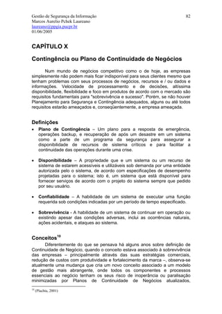 Gestão de Segurança da Informação                                           82
Marcos Aurelio Pchek Laureano
laureano@ppgia.pucpr.br
01/06/2005


CAPÍTULO X

Contingência ou Plano de Continuidade de Negócios
       Num mundo de negócios competitivo como o de hoje, as empresas
simplesmente não podem mais ficar indisponível para seus clientes mesmo que
tenham problemas com seus processos de negócios, recursos e / ou dados e
informações. Velocidade de processamento e de decisões, altíssima
disponibilidade, flexibilidade e foco em produtos de acordo com o mercado são
requisitos fundamentais para "sobrevivência e sucesso". Porém, se não houver
Planejamento para Segurança e Contingência adequados, alguns ou até todos
requisitos estarão ameaçados e, conseqüentemente, a empresa ameaçada.


Definições
•      Plano de Contingência – Um plano para a resposta de emergência,
       operações backup, e recuperação de após um desastre em um sistema
       como a parte de um programa da segurança para assegurar a
       disponibilidade de recursos de sistema críticos e para facilitar a
       continuidade das operações durante uma crise.

•      Disponibilidade – A propriedade que e um sistema ou um recurso de
       sistema de estarem acessíveis e utilizáveis sob demanda por uma entidade
       autorizada pelo o sistema, de acordo com especificações de desempenho
       projetadas para o sistema; isto é, um sistema que está disponível para
       fornecer serviços de acordo com o projeto do sistema sempre que pedido
       por seu usuário.

•      Confiabilidade – A habilidade de um sistema de executar uma função
       requerida sob condições indicadas por um período de tempo especificado.

•      Sobrevivência - A habilidade de um sistema de continuar em operação ou
       existindo apesar das condições adversas, inclui as ocorrências naturais,
       ações acidentais, e ataques ao sistema.


Conceitos10
      Diferentemente do que se pensava há alguns anos sobre definição de
Continuidade de Negócio, quando o conceito estava associado à sobrevivência
das empresas – principalmente através das suas estratégias comerciais,
redução de custos com produtividade e fortalecimento da marca –, observa-se
atualmente uma mudança que cria um novo conceito associado a um modelo
de gestão mais abrangente, onde todos os componentes e processos
essenciais ao negócio tenham os seus risco de inoperância ou paralisação
minimizadas por Planos de Continuidade de Negócios atualizados,
10
     (Plachta, 2001)
 