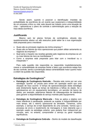 Gestão de Segurança da Informação                                              84
Marcos Aurelio Pchek Laureano
laureano@ppgia.pucpr.br
01/06/2005


       Sendo assim, quando é possível a identificação imediata da
probabilidade da ocorrência de um evento que ocasionará a indisponibilidade
de um processo crítico ou vital, este deverá ser tratado como uma situação de
crise – aplicando-se o plano de controle e administração para a redução do
risco desta ocorrência.


Justificando
       Mesmo sem ter planos formais de contingência, através dos
questionamentos abaixo um alto executivo pode saber se a sua organização
está preparada para o inevitável:

•      Quais são os principais negócios da minha empresa ?
•      Quais são os fatores de risco operacionais que podem afetar seriamente os
       negócios da empresa ?
•      Qual seria o impacto nas receitas geradas pelo negócios da empresa se um
       ou mais fatores de risco se manifestasse ?
•      Como a empresa está preparada para lidar com o inevitável ou o
       inesperado ?

   Para cada questão não respondida ou respondida insatisfatoriamente,
cresce a vulnerabilidade da empresa frente a fatos cuja ocorrência esteja fora
de seu controle, sendo a ponderação dessa vulnerabilidade maior quanto maior
a ordem da questão não respondida.


Estratégias de Contingência11
•      Estratégia de Contingência Host-site – Recebe este nome por ser uma
       estratégia “quente” ou pronta para entrar em operação assim que uma
       situação de risco ocorrer. O tempo de operacionalização desta estratégia
       está diretamente ligado ao tempo de tolerância a falhas do objeto. Se a
       aplicássemos em um equipamento tecnológico, um servidor de banco de
       dados, por exemplo, estaríamos falando de milessegundos de tolerância
       para garantir a disponibilidade do serviço mantido pelo equipamento.

•      Estratégia de Contingência Warm-site – Esta se aplica a objetos com
       maior tolerância à paralisação, podendo se sujeitar à indisponibilidade por
       mais tempo, até o retorno operacional da atividade. Tomemos, como
       exemplo, o serviço de e-mail dependente de uma conexão. Vemos que o
       processo de envio e recebimento de mensagens é mais tolerante que o
       exemplo usado na estratégia anterior, pois poderia ficar indisponível por
       minutos, sem, no entanto, comprometer o serviço ou gerar impactos
       significativos.

•      Estratégia de Contingência Cold-site – Dentro do modelo de classificação

11
     (Sêmola, 2003)
 