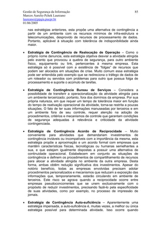 Gestão de Segurança da Informação                                            85
Marcos Aurelio Pchek Laureano
laureano@ppgia.pucpr.br
01/06/2005

    nas estratégias anteriores, esta propõe uma alternativa de contingência a
    partir de um ambiente com os recursos mínimos de infra-estrutura e
    telecomunicações, desprovido de recursos de processamento de dados.
    Portanto, aplicável à situação com tolerância de indisponibilidade ainda
    maior.

•   Estratégia de Contingência de Realocação de Operação – Como o
    próprio nome denuncia, esta estratégia objetiva desviar a atividade atingida
    pelo evento que provocou a quebra de segurança, para outro ambiente
    físico, equipamento ou link, pertencentes à mesma empresa. Esta
    estratégia só é possível com a existência de “folgas” de recursos que
    podem ser alocados em situações de crise. Muito comum essa estratégia
    pode ser entendida pelo exemplo que se redireciona o tráfego de dados de
    um roteador ou servidos com problemas para outro que possua folga de
    processamento e suporte o acúmulo de tarefas.

•   Estratégia de Contingência Bureau de Serviços – Considera a
    possibilidade de transferir a operacionalização da atividade atingida para
    um ambiente terceirizado; portanto, fora dos domínios da empresa. Por sua
    própria natureza, em que requer um tempo de tolerância maior em função
    do tempo de reativação operacional da atividade, torna-se restrita a poucas
    situações. O fato de ter suas informações manuseadas por terceiros e em
    um ambiente fora de seu controle, requer atenção na adoção de
    procedimentos, critérios e mecanismos de controle que garantam condições
    de segurança adequadas à relevância e criticidade da atividade
    contingenciada.

•   Estratégia de Contingência Acordo de Reciprocidade – Muito
    conveniente para atividades que demandariam investimentos de
    contingência inviáveis ou incompatíveis com a importância da mesma, esta
    estratégia propõe a aproximação e um acordo formal com empresas que
    mantêm características físicas, tecnológicas ou humanas semelhantes a
    sua, e que estejam igualmente dispostas a possuir uma alternativa de
    continuidade operacional. Estabelecem em conjunto as situações de
    contingência e definem os procedimentos de compartilhamento de recursos
    para alocar a atividade atingida no ambiente da outra empresa. Desta
    forma, ambas obtêm redução significativa dos investimentos. Apesar do
    notório benefício, todas as empresas envolvidas precisam adotar
    procedimentos personalizados e mecanismos que reduzam a exposição das
    informações que, temporariamente, estarão circulando em ambiente de
    terceiros. Este risco se agrava quando a reciprocidade ocorre entre
    empresas pseudoconcorrentes que se unem exclusivamente com o
    propósito de reduzir investimentos, precisando fazê-lo pela especificidade
    de suas atividades, como por exemplo, no processo de impressão de
    jornais.

•   Estratégia de Contingência Auto-suficiência – Aparentemente uma
    estratégia impensada, a auto-suficiência é, muitas vezes, a melhor ou única
    estratégia possível para determinada atividade. Isso ocorre quando
 