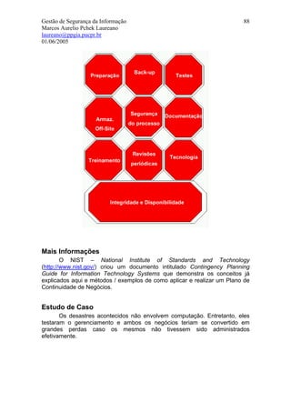 Gestão de Segurança da Informação                                       88
Marcos Aurelio Pchek Laureano
laureano@ppgia.pucpr.br
01/06/2005




Mais Informações
        O NIST – National Institute of Standards and Technology
(http://www.nist.gov/) criou um documento intitulado Contingency Planning
Guide for Information Technology Systems que demonstra os conceitos já
explicados aqui e métodos / exemplos de como aplicar e realizar um Plano de
Continuidade de Negócios.


Estudo de Caso
       Os desastres acontecidos não envolvem computação. Entretanto, eles
testaram o gerenciamento e ambos os negócios teriam se convertido em
grandes perdas caso os mesmos não tivessem sido administrados
efetivamente.
 
