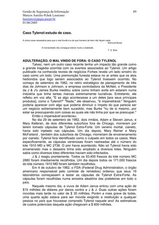 Gestão de Segurança da Informação                                                                   89
Marcos Aurelio Pchek Laureano
laureano@ppgia.pucpr.br
01/06/2005


Caso Tylenol:estudo de caso.

A única coisa necessária para que o mal triunfe é a de que homens de bem não façam nada.
                                                                                     Edmund Burke

                  A humanidade não consegue tolerar muito a realidade.
                                                                                   T. S. Eliot




ADULTERAÇÃO, O MAL VINDO DE FORA: O CASO TYLENOL
        Talvez, nem um outro caso recente tenha um impacto tão grande como
a grande tragédia ocorrida com os eventos associados ao Tylenol. Um artigo
publicado na conhecida revista de negócios Forbes revela um lado sinistro do
caso como um todo. Uma premonição funesta estava no ar antes que os atos
hediondos que logo seriam associados ao Tylenol tivessem ocorrido. No
começo de setembro de 1982, no retiro estratégico de planejamento de três
dias da Johnson e Johnson, a empresa controladora da McNeil, o Presidente
da J & J's James Burke meditou sobre como tinham sorte em estarem numa
indústria que tinha tantas marcas extremamente lucrativas. Entretanto, ele
refletiu em voz alta, "E se algo acontecesse a um deles [aos seus principais
produtos], como o Tylenol?" "Nada," ele observou, "é impenetrável." Ninguém
poderia aparecer com algo que poderia diminuir o ímpeto do que parecia ser
um negócio extremamente bem sucedido, mas Burke "riu de si mesmo...por
estar se preocupando com coisas as quais ele não tinha por que se preocupar."
        Então o impensável aconteceu.
        No dia 29 de setembro de 1982, dois irmãos, Adam e Steven Janus, e
Mary Kelleran, de dois diferentes subúrbios fora de Chicago, morreram por
terem tomado cápsulas de Tylenol Extra-Forte. Um veneno mortal, cianeto,
havia sido injetado nas cápsulas. Um dia depois, Mary Reiner e Mary
McFarland , também dos subúrbios de Chicago, morreriam de envenenamento
por cianeto. Tylenol fora identificado como o culpado em todos os casos. Mais
especificamente, as cápsulas venenosas foram rastreadas até o número do
lote 1910 MD e MC 2738. O pior havia acontecido. Não só Tylenol havia sido
envenenado mas o desastre tinha sido ampliado a diversos lotes. Ninguém
sabia como diversos lotes diferentes haviam sido infectados.
        J & J reagiu prontamente. Todos os 93.400 frascos do lote número MC
2880 foram imediamente recolhidos. Um dia depois todos os 171.000 frascos
do lote número 1910 MD foram também recolhidos.
        Em 4 de outubro de 1982, o FDA (Federal Drug Administration, o órgão
americano responsável pelo controle de remédios) ordenou que seus 19
laboratórios começassem a testar as cápsulas de Tylenol Extra-Forte. As
cápsulas foram recolhidas numa amostra aleatória das prateleiras em todo o
país.
        Naquele mesmo dia, a viuva de Adam Janus entrou com uma ação de
$15 milhões de dólares por danos contra a J & J. Duas outras ações foram
movidas mais tarde no valor de $ 35 milhões. Porém a mais grave de todas,
uma quarta ação estava para ser movida exigindo a restituição a qualquer
pessoa no país que houvesse comprado Tylenol naquele ano! As estimativas
de custos potenciais daquela ação chegavam a $ 600 milhões.
 