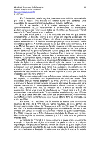 Gestão de Segurança da Informação                                           90
Marcos Aurelio Pchek Laureano
laureano@ppgia.pucpr.br
01/06/2005

        Em 5 de outubro, no dia seguinte, o envenenamento havia se espalhado
por toda a nação. Três frascos de Tylenol Extra-Forte contendo uma
quantidade de estriquinina foram achados em Oroville, Califórnia.
        Em 6 de outubro, J & J enviou mensagens via telex para
aproximadamente 15,000 revendedores e distribuidores. As mensagens
pediam para que eles removessem todos os 11 milhões de frascos do Tylenol
normal e do Extra-Forte de suas prateleiras.
        O custo inicial para a J & J foi calculado em mais do que dólares
simplesmente. A tragédia cobrou o seu preço em impacto psicológico do
mesmo modo que o fizera em dólares. Isto afetou a confiança e a segurança
que os executivos da J & J tinham em seus próprios produtos do mesmo modo
que afetou o público. A melhor analogia é a de que para os executivos da J & J
e da McNeil fora como se alguém da família houvesse morrido. A essência, o
alicerce, do negócio de analgésicos foram construídos sobre uma palavra
chave: confiança. As pessoas tomavam Tylenol porque era recomendado por
médicos ou porque lhes fora dado em hospitais. Elas o tomavam porque, nas
palavras de Burke, "elas não estavam bem e estavam num estado altamente
emotivo." As perguntas agora, segundo o autor do artigo publicado na Forbes,
Thomas More, colocara, eram: se a emotividade fora responsável pela ingestão
inicial de Tylenol e a subsequente identificação da marca com este fato,
aquelas mesmas emoções se voltariam contra Tylenol porque as pessoas não
arriscariam com um produto cujo nome fora carregado emocionalmente de
maneira negativa? Se o nome Tylenol fora inicialmente associado com a
epítome da desconfiança e do mal? Quem culparia o público por não estar
disposto a dar uma nova chance?
        Mesmo que o dólar não fosse suficiente para calcular o impacto total de
tal tragédia, a quantidade era impressionante de qualquer modo. Esta
quantidade era tudo menos desprezível ou trivial. Em 1975, a McNeil começou
a promover o Tylenol agressivamente como uma alternativa de analgésico para
aqueles que sofriam do estômago ou de outros efeitos colaterais da aspirina.
Em 1982, Tylenol tinha 35% do mercado de $ 1 bilhão de dólares do
analgésico. Como uma prova da significância de Tylenol para a J & J, ele
representava uma estimativa de 7% das vendas mundiais e algo em 15% ou
20% de seus lucros totais em 1981. Antes dos envenenamentos, os executivos
da McNeil previam confiantemente que Tylenol obteria 50% do mercado, ou
mais, até 1986.
        Em suma, J & J recolheu uns 31 milhões de frascos com um valor de
revenda de mais de $ 100 milhões. Como resultado, os seus ganhos do
terceiro quadrimestre caíram de 78 centavos a ação em 1981 para 51 centavos
em 1982. Os analistas de segurança projetaram uma queda de 70% em $ 100
milhões em vendas de balcão dos produtos Tylenol no quarto quadrimestre.
Em 1983, previa-se que o Tylenol obteria meio bilhão de dólares em vendas.
Depois da tragédia, os analistas previram que J & J teria sorte se ganhasse
metade disto.
        A tragédia do Tylenol é o nosso primeiro e talvez mais proeminente
exemplo do tipo de ato trágico impensável que pode acontecer a qualquer
organização. Um produto (ou serviço) central, de suporte do qual a organização
obtém uma quantia significante de sua renda e razão pela qual o público tem
um reconhecimento e lealdade consideráveis em relação à marca, foi criado
 