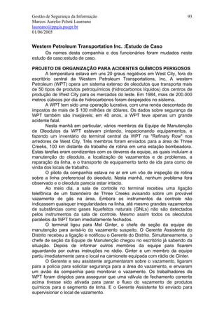 Gestão de Segurança da Informação                                            93
Marcos Aurelio Pchek Laureano
laureano@ppgia.pucpr.br
01/06/2005


Western Petroleum Transportation Inc. :Estudo de Caso
      Os nomes desta companhia e dos funcionários foram mudados neste
estudo de caso:estudo de caso.

PROJETO DE ORGANIZAÇÃO PARA ACIDENTES QUÍMICOS PERIGOSOS
        A temperatura estava em uns 20 graus negativos em West City, fora do
escritório central da Western Petroleum Transportations, Inc. A western
Petroleum (WPT) opera um sistema extenso de oleodutos que transporta mais
de 50 tipos de produtos petroquímicos (hidrocarbonos líquidos) dos centros de
produção de West City para os mercados do leste. Em 1984, mais de 200.000
metros cúbicos por dia de hidrocarbonos foram despejados no sistema.
        A WPT tem sido uma operação lucrativa, com uma renda descontada de
impostos de mais de $ 100 milhões de dólares. Os dados sobre segurança da
WPT também são invejáveis; em 40 anos, a WPT teve apenas um grande
acidente fatal.
        Nesta manhã em particular, vários membros da Equipe de Manutenção
de Oleodutos da WPT estavam pintando, inspecionando equipamentos, e
fazendo um inventário do terminal central da WPT na "Refinary Row" nos
arredores de West City. Três membros foram enviados para a área de Three
Creeks, 100 km distante do trabalho de rotina em uma estação bombeadora.
Estas tarefas eram condizentes com os deveres da equipe, as quais incluíam a
manutenção do oleoduto, a localização de vazamentos e de problemas, a
reparação da linha, e o transporte de equipamento tanto de ida para como de
vinda dos locais de trabalho.
        O piloto da companhia estava no ar em um vôo de inspeção de rotina
sobre a linha preferencial do oleoduto. Nesta manhã, nenhum problema fora
observado e o oleoduto parecia estar intacto.
        Ao meio dia, a sala de controle no terminal recebeu uma ligação
telefônica de um fazendeiro de Three Creeks avisando sobre um provável
vazamento de gás na área. Embora os instrumentos da controle não
indicassem quaisquer irregularidades na linha, até mesmo grandes vazamentos
de substâncias como gases liquefeitos naturais (GNLs) não são detectados
pelos instrumentos da sala de controle. Mesmo assim todos os oleodutos
paralelos da WPT foram imediatamente fechados.
        O terminal ligou para Mel Ginter, o chefe de seção da equipe de
manutenção para avisá-lo do vazamento suspeito. O Gerente Assistente do
Distrito recebeu a ligação e notificou o Gerente do Distrito. Simultaneamente, o
chefe de seção da Equipe de Manutenção chegou no escritório já sabendo da
situação. Depois de informar outros membros da equipe para ficarem
aguardando por outras instruções no rádio. Ginter e um membro da equipe
partiu imediatamente para o local na camionete equipada com rádio de Ginter.
        O Gerente e seu assistente argumentaram sobre o vazamento, ligaram
para a polícia para solicitar segurança para a área do vazamento, e enviaram
um avião da companhia para monitorar o vazamento. Os trabalhadores da
WPT foram dirigidos para assegurar que uma válvula de fechamento corrente
acima tivesse sido ativada para parar o fluxo do vazamento de produtos
químicos para o segmento de linha. E o Gerente Assistente foi enviado para
supervisionar o local de vazamento.
 