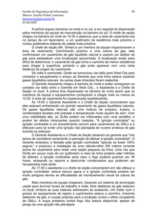 Gestão de Segurança da Informação                                              94
Marcos Aurelio Pchek Laureano
laureano@ppgia.pucpr.br
01/06/2005

         A polícia ergueu barreiras no norte e no sul, e em seguida foi dispensada
pelos membros da equipe de manutenção na barreira do sul. O chefe de seção
chegou na barreira do norte às 14:30 e observou que a área de vazamento era
no campo de um fazendeiro, a um quilômetro da residência mais próxima e
muitos quilômetros distante da cidade mais próxima.
         O chefe de seção (Mr. Ginter) e um membro da equipe inspecionaram a
área de vazamento. Caminhando próximo a uma coluna de gás, eles
confirmaram um vazamento de gás liquefeito natural e usaram um detetor de
gás para estabelecer uma localização aproximada. A localização exata seria
difícil de determinar; o vazamento de gás toma o caminho de menor resistência
para chegar à superfície, portanto o gás pode aparecer com uma certa
distância da origem do vazamento.
         De volta à camionete, Ginter se comunicou via rádio para West City para
consertar o equipamento e avisou ao Gerente que uma linha estava vazando
gases liquefeitos naturais. As outras duas (intactas) foram reabertas.
         O Gerente Assistente chegou à barreira do norte e então começaram os
contatos via rádio entre o Gerente em West City , o Assistente e o Chefe de
Seção no local. A polícia fora dispensada na barreira do norte assim que os
membros da equipe e equipamentos começaram a chegar mais ou menos às
15:30. A área de vazamento foi inspecionada repetidamente.
         Às 16:00 o Gerente Assistente e o Chefe de Seção concordaram que
eles estavam enfrentando um grande vazamento de gases liquefeitos naturais.
Os gases liquefeitos naturais são uma mistura de propano, butano, e
condensados levados sob pressão à temperaturas muito aquém de zero. Com
uma volatilidade alta, os GLNs podem ser inflamados com uma centelha, e
podem ter efeitos intoxicantes quando inalados. "A Ignição controlada" ou
ignição controlada é um procedimento comum para vazamentos de GNLs e é
efetuado para se evitar uma ignição não planejada de nuvens erráticas de gás
durante os esforços.
         O Gerente Assistente e o Chefe de Seção disseram ao gerente que "nós
temos de considerar seriamente a operação de efetuar a ignição controlada". O
Gerente endossou a decisão pela ignição controlada "apenas se fosse 100%
segura," e propiciou a instalação de uma válvula-rolha 300 metros corrente
acima do vazamento para isolar uma seção pequena da linha. Uma vez que
GLNs em pouco mais de um quilômetro e meio de linha poderia valer milhões
de dólares, a ignição controlada seria cara; o fogo poderia queimar por 36
horas, atrasando os reparos e destruindo condensados que poderiam ser
recuperados mais tarde.
         Às 17:30 o assistente e o chefe de seção concordaram em não efetuar a
ignição controlada: estava escuro agora e a ignição controlada poderia ser
muito perigosa devido as dificuldades de monitoramento visual da coluna de
gás.
         Mais membros da equipe chegaram, trazendo um sistema de iluminação
usado para iluminar locais de trabalho à noite. Dois detetores de gás estavam
no local, embora as suas baterias estivessem se acabando. Um trailer com o
grosso do equipamento de reparo e suprimentos estava a caminho, incluindo
detetores de gás, e roupas próprias para a proteção contra o efeito congelante
de GNLs. A roupa protetora contra fogo não estava disponível, apesar do
perigo de uma ignição não planejada.
 