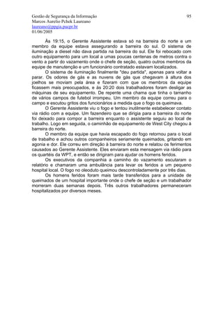 Gestão de Segurança da Informação                                            95
Marcos Aurelio Pchek Laureano
laureano@ppgia.pucpr.br
01/06/2005

        Às 19:15, o Gerente Assistente estava só na barreira do norte e um
membro da equipe estava assegurando a barreira do sul. O sistema de
iluminação a diesel não dava partida na barreira do sul. Ele foi rebocado com
outro equipamento para um local a umas poucas centenas de metros contra o
vento a partir do vazamento onde o chefe de seção, quatro outros membros da
equipe de manutenção e um funcionário contratado estavam localizados.
        O sistema de iluminação finalmente "deu partida", apenas para voltar a
parar. Os odores de gás e as nuvens de gás que chegavam à altura dos
joelhos se moviam pela área e fizeram com que os membros da equipe
ficassem mais preocupados, e às 20:20 dois trabalhadores foram desligar as
máquinas de seu equipamento. De repente uma chama que tinha o tamanho
de vários campos de futebol irrompeu. Um membro da equipe correu para o
campo e escutou gritos dos funcionários a medida que o fogo os queimava.
        O Gerente Assistente viu o fogo e tentou inutilmente estabelecer contato
via rádio com a equipe. Um fazendeiro que se dirigia para a barreira do norte
foi deixado para compor a barreira enquanto o assistente seguiu ao local de
trabalho. Logo em seguida, o caminhão de equipamento de West City chegou à
barreira do norte.
        O membro da equipe que havia escapado do fogo retornou para o local
de trabalho e achou outros companheiros seriamente queimados, gritando em
agonia e dor. Ele correu em direção à barreira do norte e relatou os ferimentos
causados ao Gerente Assistente. Eles enviaram esta mensagem via rádio para
os quartéis da WPT, e então se dirigiram para ajudar os homens feridos.
        Os executivos da companhia a caminho do vazamento escutaram o
relatório e chamaram uma ambulância para levar os feridos a um pequeno
hospital local. O fogo no oleoduto queimou descontroladamente por três dias.
        Os homens feridos foram mais tarde transferidos para a unidade de
queimados de um hospital importante onde o chefe de seção e um trabalhador
morreram duas semanas depois. Três outros trabalhadores permaneceram
hospitalizados por diversos meses.
 