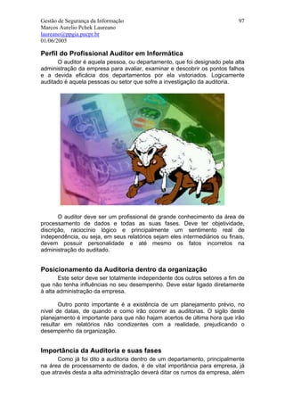 Gestão de Segurança da Informação                                           97
Marcos Aurelio Pchek Laureano
laureano@ppgia.pucpr.br
01/06/2005

Perfil do Profissional Auditor em Informática
      O auditor é aquela pessoa, ou departamento, que foi designado pela alta
administração da empresa para avaliar, examinar e descobrir os pontos falhos
e a devida eficácia dos departamentos por ela vistoriados. Logicamente
auditado é aquela pessoas ou setor que sofre a investigação da auditoria.




       O auditor deve ser um profissional de grande conhecimento da área de
processamento de dados e todas as suas fases. Deve ter objetividade,
discrição, raciocínio lógico e principalmente um sentimento real de
independência, ou seja, em seus relatórios sejam eles intermediários ou finais,
devem possuir personalidade e até mesmo os fatos incorretos na
administração do auditado.


Posicionamento da Auditoria dentro da organização
       Este setor deve ser totalmente independente dos outros setores a fim de
que não tenha influências no seu desempenho. Deve estar ligado diretamente
à alta administração da empresa.

       Outro ponto importante é a existência de um planejamento prévio, no
nível de datas, de quando e como irão ocorrer as auditorias. O sigilo deste
planejamento é importante para que não hajam acertos de última hora que irão
resultar em relatórios não condizentes com a realidade, prejudicando o
desempenho da organização.


Importância da Auditoria e suas fases
       Como já foi dito a auditoria dentro de um departamento, principalmente
na área de processamento de dados, é de vital importância para empresa, já
que através desta a alta administração deverá ditar os rumos da empresa, além
 