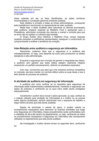 Gestão de Segurança da Informação                                              99
Marcos Aurelio Pchek Laureano
laureano@ppgia.pucpr.br
01/06/2005

áreas cobertas por ela, os fatos identificados, as ações corretivas
recomendadas e a avaliação global do ambiente auditado.
       Este relatório é enviado a todas as linhas administrativas, começando
pela presidência e terminando no representante do setor auditado.
       Nesta fase, o Setor Auditado deve solucionar os desvios encontrados
pela auditoria, preparar resposta ao Relatório Final e apresentar para a
Presidência, administrar conclusão dos desvios e manter o controle para que
os erros não se repitam e a eficácia seja mantida.
       O Grupo Auditor deve distribuir o Relatório Final, revisar resposta
recebida (soluções e justificativas apresentadas), assegurar o cumprimento do
compromissado e analisar a tendência de correção.


Inter-Relação entre auditoria e segurança em informática
       Resumindo, podemos dizer que a segurança e a auditoria são
interdependentes, ou seja, uma depende da outra para produzirem os efeitos
desejáveis à alta administração.

       Enquanto a segurança tem a função de garantir a integridade dos dados,
a auditoria vem garantir que estes dados estejam realmente íntegros
propiciando um perfeito processamento, obtendo os resultados esperados.

        Com isso, concluímos que para que uma empresa continue competitiva
no mercado, ela deve manter um controle efetivo sobre as suas áreas e isso é
feito através do processo de auditoria.


A atividade de auditoria em segurança de informação
      A auditoria tem como verificar se os requisitos para segurança da
informação estão implementados satisfatoriamente, mantendo a segurança nos
dados da empresa e verificando se os seus bens estão sendo protegidos
adequadamente.

       Inicialmente o auditor deve revisar o plano aprovado, ou seja, verificar se
o método utilizado para proteção de informações é o melhor ou se precisa
sofrer alguma atualização, sempre relacionado com o esquema de trabalho a
seguir dentro da área que está sendo auditada.

        Depois de terminado o estudo do plano, o auditor solicita os
procedimentos necessários para descrever as diversas atividades que exige
uma Segurança em Informática. Esses procedimentos serão confrontados com
a realidade do dia-a-dia dentro do departamento, ou seja, verificando se todos
os procedimentos necessários à Segurança em Informática são corretamente
utilizados no departamento que está sendo auditado.

      Na investigação o Auditor deverá revisar os seguintes itens, verificando
se:
 