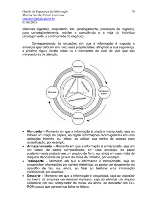Gestão de Segurança da Informação                                         10
Marcos Aurelio Pchek Laureano
laureano@ppgia.pucpr.br
01/06/2005

sistemas digestivo, respiratório, etc. (analogamente, processos de negócio),
para conseqüentemente, manter a consciência e a vida do indivíduo
(analogamente, a continuidade do negócio).

      Correspondendo às situações em que a informação é exposta a
ameaças que colocam em risco suas propriedades, atingindo a sua segurança,
a próxima figura revela todos os 4 momentos do ciclo de vida que são
merecedores de atenção.




•   Manuseio – Momento em que a informação é criada e manipulada, seja ao
    folhear um maço de papéis, ao digitar informações recém-geradas em uma
    aplicação Internet, ou, ainda, ao utilizar sua senha de acesso para
    autenticação, por exemplo.
•   Armazenamento – Momento em que a informação é armazenada, seja em
    um banco de dados compartilhado, em uma anotação de papel
    posteriormente postada em um arquivo de ferro, ou, ainda em uma mídia de
    disquete depositada na gaveta da mesa de trabalho, por exemplo.
•   Transporte – Momento em que a informação é transportada, seja ao
    encaminhar informações por correio eletrônico, ao postar um documento via
    aparelho de fax, ou, ainda, ao falar ao telefone uma informação
    confidencial, por exemplo.
•   Descarte – Momento em que a informação é descartada, seja ao depositar
    na lixeira da empresa um material impresso, seja ao eliminar um arquivo
    eletrônico em seu computador de mesa, ou ainda, ao descartar um CD-
    ROM usado que apresentou falha na leitura.
 