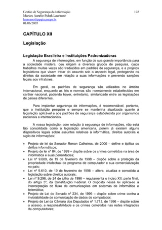 Gestão de Segurança da Informação                                            102
Marcos Aurelio Pchek Laureano
laureano@ppgia.pucpr.br
01/06/2005


CAPÍTULO XII

Legislação

Legislação Brasileira e Instituições Padronizadoras
       A segurança de informações, em função de sua grande importância para
a sociedade modera, deu origem a diversos grupos de pesquisa, cujos
trabalhos muitas vezes são traduzidos em padrões de segurança, e a projetos
legislativos que visam tratar do assunto sob o aspecto legal, protegendo os
direitos da sociedade em relação a suas informações e prevendo sanções
legais aos infratores.

       Em geral, os padrões de segurança são utilizados no âmbito
internacional, enquanto as leis e normas são normalmente estabelecidas em
caráter nacional, podendo haver, entretanto, similaridade entre as legislações
de países diferentes.

       Para implantar segurança de informações, é recomendável, portanto,
que a instituição pesquise e sempre se mantenha atualizada quanto à
legislação aplicável e aos padrões de segurança estabelecida por organismos
nacionais e internacionais.

        A nossa legislação, com relação à segurança de informações, não está
tão consolidada como a legislação americana, porém já existem alguns
dispositivos legais sobre assuntos relativos à informática, direitos autorais e
sigilo de informações:

•   Projeto de lei do Senador Renan Calheiros, de 2000 – define e tipifica os
    delitos informáticos;
•   Projeto de lei nº 84, de 1999 – dispõe sobre os crimes cometidos na área de
    informática e suas penalidades;
•   Lei nº 9.609, de 19 de fevereiro de 1998 – dispõe sobre a proteção da
    propriedade intelectual de programa de computador e sua comercialização
    no país;
•   Lei nº 9.610, de 19 de fevereiro de 1998 – altera, atualiza e consolida a
    legislação sobre direitos autorais;
•   Lei nº 9.296, de 24 de julho de 1996 – regulamenta o inciso XII, parte final,
    do artigo 5º, da Constituição Federal. O disposto nessa lei aplica-se a
    interceptação do fluxo de comunicações em sistemas de informática e
    telemática;
•   Projeto de Lei do Senado nº 234, de 1996 – dispõe sobre crime contra a
    inviolabilidade de comunicação de dados de computador;
•   Projeto de Lei da Câmara dos Deputados nº 1.713, de 1996 – dispõe sobre
    o acesso, a responsabilidade e os crimes cometidos nas redes integradas
    de computadores;
 