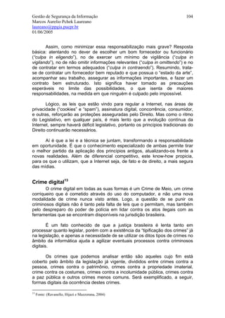 Gestão de Segurança da Informação                                              104
Marcos Aurelio Pchek Laureano
laureano@ppgia.pucpr.br
01/06/2005


       Assim, como minimizar essa responsabilização mais grave? Resposta
básica: atentando no dever de escolher um bom fornecedor ou funcionário
(“culpa in eligendo”), no de exercer um mínimo de vigilância (“culpa in
vigilando”), no de não omitir informações relevantes (“culpa in omittendo”) e no
de contratar em termos adequados (“culpa in contraendo”). Resumindo, trata-
se de contratar um fornecedor bem reputado e que possua o “estado da arte”,
acompanhar seu trabalho, assegurar as informações importantes, e fazer um
contrato bem estruturado. Isto significa haver tomado as precauções
esperáveis no limite das possibilidades, o que isenta de maiores
responsabilidades, na medida em que ninguém é culpado pelo impossível.

       Lógico, as leis que estão vindo para regular a Internet, nas áreas de
privacidade (“cookies” e “spam”), assinatura digital, concorrência, consumidor,
e outras, reforçarão as proteções asseguradas pelo Direito. Mas como o ritmo
do Legislativo, em qualquer país, é mais lento que a evolução contínua da
Internet, sempre haverá déficit legislativo, portanto os princípios tradicionais do
Direito continuarão necessários.

      Aí é que a lei e a técnica se juntam, transformando a responsabilidade
em oportunidade. É que o conhecimento especializado de ambas permite tirar
o melhor partido da aplicação dos princípios antigos, atualizando-os frente a
novas realidades. Além de diferencial competitivo, este know-how propicia,
para os que o utilizam, que a Internet seja, de fato e de direito, a mais segura
das mídias.


Crime digital13
       O crime digital em todas as suas formas é um Crime de Meio, um crime
corriqueiro que é cometido através do uso do computador, e não uma nova
modalidade de crime nunca visto antes. Logo, a questão de se punir os
criminosos digitais não é tanto pela falta de leis que o permitam, mas também
pelo despreparo do poder de polícia em lidar contra os atos ilegais com as
ferramentas que se encontram disponíveis na jurisdição brasileira.

        É um fato conhecido de que a justiça brasileira é lenta tanto em
processar quanto legislar, porém com a existência da “tipificação dos crimes” já
na legislação, e apenas a necessidade de se utilizar os ditos tipos de crimes no
âmbito da informática ajuda a agilizar eventuais processos contra criminosos
digitais.

      Os crimes que podemos analisar então são aqueles cujo fim está
coberto pelo âmbito da legislação já vigente, divididos entre crimes contra a
pessoa, crimes contra o patrimônio, crimes contra a propriedade imaterial,
crime contra os costumes, crimes contra a incolumidade pública, crimes contra
a paz pública e outros crimes menos comuns. Será exemplificado, a seguir,
formas digitais da ocorrência destes crimes.

13
     Fonte: (Ravanello, Hijazi e Mazzorana, 2004)
 