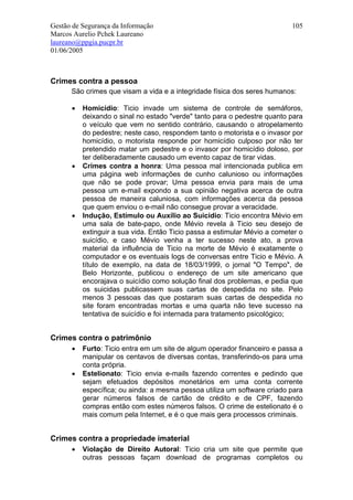 Gestão de Segurança da Informação                                          105
Marcos Aurelio Pchek Laureano
laureano@ppgia.pucpr.br
01/06/2005



Crimes contra a pessoa
      São crimes que visam a vida e a integridade física dos seres humanos:

      •   Homicídio: Ticio invade um sistema de controle de semáforos,
          deixando o sinal no estado "verde" tanto para o pedestre quanto para
          o veículo que vem no sentido contrário, causando o atropelamento
          do pedestre; neste caso, respondem tanto o motorista e o invasor por
          homicídio, o motorista responde por homicídio culposo por não ter
          pretendido matar um pedestre e o invasor por homicídio doloso, por
          ter deliberadamente causado um evento capaz de tirar vidas.
      •   Crimes contra a honra: Uma pessoa mal intencionada publica em
          uma página web informações de cunho calunioso ou informações
          que não se pode provar; Uma pessoa envia para mais de uma
          pessoa um e-mail expondo a sua opinião negativa acerca de outra
          pessoa de maneira caluniosa, com informações acerca da pessoa
          que quem enviou o e-mail não consegue provar a veracidade.
      •   Indução, Estímulo ou Auxílio ao Suicídio: Ticio encontra Mévio em
          uma sala de bate-papo, onde Mévio revela à Ticio seu desejo de
          extinguir a sua vida. Então Ticio passa a estimular Mévio a cometer o
          suicídio, e caso Mévio venha a ter sucesso neste ato, a prova
          material da influência de Ticio na morte de Mévio é exatamente o
          computador e os eventuais logs de conversas entre Ticio e Mévio. A
          título de exemplo, na data de 18/03/1999, o jornal "O Tempo", de
          Belo Horizonte, publicou o endereço de um site americano que
          encorajava o suicídio como solução final dos problemas, e pedia que
          os suicidas publicassem suas cartas de despedida no site. Pelo
          menos 3 pessoas das que postaram suas cartas de despedida no
          site foram encontradas mortas e uma quarta não teve sucesso na
          tentativa de suicídio e foi internada para tratamento psicológico;


Crimes contra o patrimônio
      •   Furto: Ticio entra em um site de algum operador financeiro e passa a
          manipular os centavos de diversas contas, transferindo-os para uma
          conta própria.
      •   Estelionato: Ticio envia e-mails fazendo correntes e pedindo que
          sejam efetuados depósitos monetários em uma conta corrente
          específica; ou ainda: a mesma pessoa utiliza um software criado para
          gerar números falsos de cartão de crédito e de CPF, fazendo
          compras então com estes números falsos. O crime de estelionato é o
          mais comum pela Internet, e é o que mais gera processos criminais.


Crimes contra a propriedade imaterial
      •   Violação de Direito Autoral: Ticio cria um site que permite que
          outras pessoas façam download de programas completos ou
 
