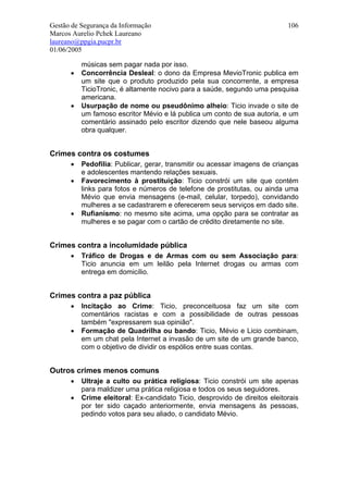 Gestão de Segurança da Informação                                           106
Marcos Aurelio Pchek Laureano
laureano@ppgia.pucpr.br
01/06/2005

          músicas sem pagar nada por isso.
      •   Concorrência Desleal: o dono da Empresa MevioTronic publica em
          um site que o produto produzido pela sua concorrente, a empresa
          TicioTronic, é altamente nocivo para a saúde, segundo uma pesquisa
          americana.
      •   Usurpação de nome ou pseudônimo alheio: Ticio invade o site de
          um famoso escritor Mévio e lá publica um conto de sua autoria, e um
          comentário assinado pelo escritor dizendo que nele baseou alguma
          obra qualquer.


Crimes contra os costumes
      •   Pedofilia: Publicar, gerar, transmitir ou acessar imagens de crianças
          e adolescentes mantendo relações sexuais.
      •   Favorecimento à prostituição: Ticio constrói um site que contém
          links para fotos e números de telefone de prostitutas, ou ainda uma
          Mévio que envia mensagens (e-mail, celular, torpedo), convidando
          mulheres a se cadastrarem e oferecerem seus serviços em dado site.
      •   Rufianismo: no mesmo site acima, uma opção para se contratar as
          mulheres e se pagar com o cartão de crédito diretamente no site.


Crimes contra a incolumidade pública
      •   Tráfico de Drogas e de Armas com ou sem Associação para:
          Ticio anuncia em um leilão pela Internet drogas ou armas com
          entrega em domicílio.


Crimes contra a paz pública
      •   Incitação ao Crime: Ticio, preconceituosa faz um site com
          comentários racistas e com a possibilidade de outras pessoas
          também "expressarem sua opinião".
      •   Formação de Quadrilha ou bando: Ticio, Mévio e Licio combinam,
          em um chat pela Internet a invasão de um site de um grande banco,
          com o objetivo de dividir os espólios entre suas contas.


Outros crimes menos comuns
      •   Ultraje a culto ou prática religiosa: Ticio constrói um site apenas
          para maldizer uma prática religiosa e todos os seus seguidores.
      •   Crime eleitoral: Ex-candidato Ticio, desprovido de direitos eleitorais
          por ter sido caçado anteriormente, envia mensagens às pessoas,
          pedindo votos para seu aliado, o candidato Mévio.
 