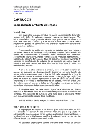 Gestão de Segurança da Informação                                        109
Marcos Aurelio Pchek Laureano
laureano@ppgia.pucpr.br
01/06/2005


CAPÍTULO XIII

Segregação de Ambiente e Funções

Introdução
       Um dos muitos itens que constam na norma é a segregação de função.
A segregação de função pode ser explicada com um exemplo simples: um DBA
cria a base dados, um programador irá criar os programas que trabalham com
esta base, mas será o usuário que irá popular a base. Nem o DBA e nem o
programador poderá ter permissões para alterar as informações cadastradas
pelo usuário do sistema.

       A segregação de ambientes, consiste em trabalhar com pelo menos 3
ambientes idênticos em termos de configuração de máquina (ou no mínimo, em
termos de funcionalidade) e software, estes ambientes são chamados
popularmente de Desenvolvimento, Homologação e Produção. Teoricamente, o
programador somente tem acesso total no ambiente de desenvolvimento. O
processo de transferência de software de um ambiente para outro, deve ser
realizada por uma pessoa ou área específica e deve estar o mais bem
documentado possível.

       A proteção destes ambientes é simples, o desenvolvedor somente tem
acesso ao ambiente de desenvolvimento (baseando em autenticação do
próprio sistema operacional, com login e senha) e ele não pode ter o domínio
de nenhuma chave de acesso aos ambientes de homologação e produção (não
pode ter acesso ao sistema operacional e nem ao banco de dados destes
ambientes). Caso exista a necessidade de um acesso, deve ser criada uma
chave temporária de acesso e todas as informações (comandos de sistema
operacional e banco de dados) devem ser registradas.

       A empresa deve ter uma norma rígida para tentativas de acesso
indevidas e detectadas. Deve-se estabelecer uma política clara e que deve ser
cumprida. Uma sugestão de punição é uma multa para o funcionário infrator
com possível demissão no caso de re-incidência.

      Vamos ver os conceitos a seguir, extraídos diretamente da norma.


Segregação de Funções
       A segregação de funções é um método para redução do risco de mau
uso acidental ou deliberado dos sistemas. Convém que a separação da
administração ou execução de certas funções, ou áreas de responsabilidade, a
fim de reduzir oportunidades para modificação não autorizada ou mau uso das
informações ou dos serviços, seja considerada.

      As pequenas organizações podem considerar esse método de controle
 