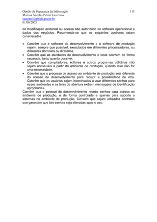 Gestão de Segurança da Informação                                       111
Marcos Aurelio Pchek Laureano
laureano@ppgia.pucpr.br
01/06/2005

de modificação acidental ou acesso não autorizado ao software operacional e
dados dos negócios. Recomenda-se que os seguintes controles sejam
considerados:

•   Convém que o software de desenvolvimento e o software de produção
    sejam, sempre que possível, executados em diferentes processadores, ou
    diferentes domínios ou diretórios.
• Convém que as atividades de desenvolvimento e teste ocorram de forma
    separada, tanto quanto possível.
• Convém que compiladores, editores e outros programas utilitários não
    sejam acessíveis a partir do ambiente de produção, quando isso não for
    uma necessidade.
• Convém que o processo de acesso ao ambiente de produção seja diferente
    do acesso de desenvolvimento para reduzir a possibilidade de erro.
    Convém que os usuários sejam incentivados a usar diferentes senhas para
    esses ambientes e as telas de abertura exibam mensagens de identificação
    apropriadas.
Convém que o pessoal de desenvolvimento receba senhas para acesso ao
ambiente de produção, e de forma controlada e apenas para suporte a
sistemas no ambiente de produção. Convém que sejam utilizados controles
que garantam que tais senhas seja alteradas após o uso.
 